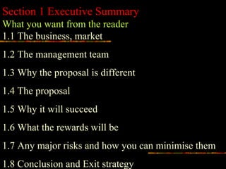 Section 1 Executive Summary
What you want from the reader
1.1 The business, market
1.2 The management team
1.3 Why the proposal is different
1.4 The proposal
1.5 Why it will succeed
1.6 What the rewards will be
1.7 Any major risks and how you can minimise them
1.8 Conclusion and Exit strategy
 