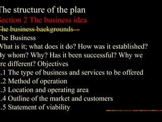The structure of the plan
Section 2 The business idea
The business backgrounds
The Business
What is it; what does it do? How was it established?
By whom? Why? Has it been successful? Why we
are different? Objectives
2.1 The type of business and services to be offered
2.2 Method of operation
2.3 Location and operating area
2.4 Outline of the market and customers
2.5 Statement of viability
 