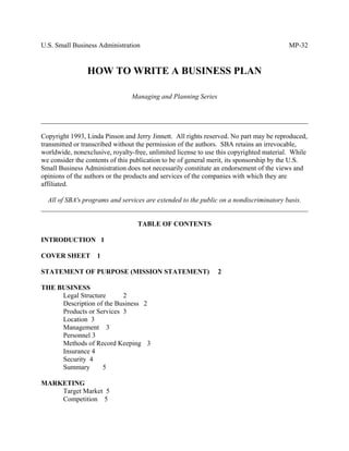 U.S. Small Business Administration MP-32
HOW TO WRITE A BUSINESS PLAN
Managing and Planning Series
______________________________________________________________________________
Copyright 1993, Linda Pinson and Jerry Jinnett. All rights reserved. No part may be reproduced,
transmitted or transcribed without the permission of the authors. SBA retains an irrevocable,
worldwide, nonexclusive, royalty-free, unlimited license to use this copyrighted material. While
we consider the contents of this publication to be of general merit, its sponsorship by the U.S.
Small Business Administration does not necessarily constitute an endorsement of the views and
opinions of the authors or the products and services of the companies with which they are
affiliated.
All of SBA's programs and services are extended to the public on a nondiscriminatory basis.
______________________________________________________________________________
TABLE OF CONTENTS
INTRODUCTION 1
COVER SHEET 1
STATEMENT OF PURPOSE (MISSION STATEMENT) 2
THE BUSINESS
Legal Structure 2
Description of the Business 2
Products or Services 3
Location 3
Management 3
Personnel 3
Methods of Record Keeping 3
Insurance 4
Security 4
Summary 5
MARKETING
Target Market 5
Competition 5
 