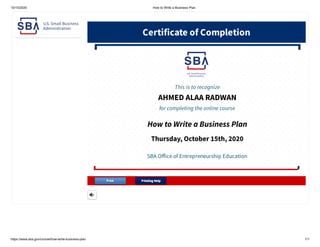 10/15/2020 How to Write a Business Plan
https://www.sba.gov/course/how-write-business-plan 1/1
Certiicate o Completion
SBA Oice o Entrepreneurship Education
Thursday, October 15th, 2020
How to Write a Business Plan
for completing the online course
AHMED ALAA RADWAN
This is to recognize
Printing HelpPrinting HelpPrintPrint
 