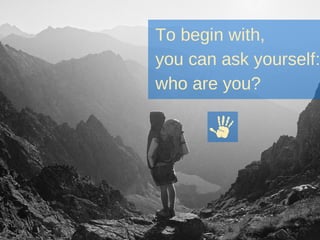 To begin with,
you can ask yourself:
who are you?
 
