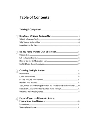 Table of Contents


		 Your Legal Companion                                        ................................................................................................................... 1



	 1	 Benefits of Writing a Business Plan                               ................................................................................... 5
        What Is a Business Plan?.................................................................................................................... 6
        Why Write a Business Plan?............................................................................................................. 6
        Issues Beyond the Plan....................................................................................................................... 8



	 2	 Do You Really Want to Own a Business?                                                      ..................................................................11
        Introduction..........................................................................................................................................12
                      .
        Self-Evaluation Exercises..................................................................................................................13
        How to Use the Self-Evaluation Lists........................................................................................17
        Reality Check: Banker’s Analysis..................................................................................................17



	 3	 Choosing the Right Business                                  ..................................................................................................21
        Introduction..........................................................................................................................................22
                      .
        Know Your Business...........................................................................................................................22
        Be Sure You Like Your Business...................................................................................................24
        Describe Your Business....................................................................................................................24
        Taste, Trends, and Technology: How Will the Future Affect Your Business?.........30
        Break-Even Analysis: Will Your Business Make Money?.................................................34
        What You Have Accomplished....................................................................................................47



				 PotentialYour SmallofBusinessto Start or
  4 Expand Sources Money                                         ...................................................................................................49
        Introduction..........................................................................................................................................51
                    .
        Ways to Raise Money........................................................................................................................51
 