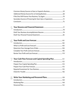 Common Money Sources to Start or Expand a Business..............................................59
        Additional Money Sources for an Existing Business........................................................68
        If No One Will Finance Your Business, Try Again..............................................................70
        Secondary Sources of Financing for Start-Ups or Expansions....................................72
        Conclusion..............................................................................................................................................75



	 5	 Your Resume and Financial Statement                                                    ......................................................................77
        Introduction..........................................................................................................................................78
                     .
        Draft Your Business Accomplishment Resume..................................................................78
        Draft Your Personal Financial Statement...............................................................................85



	 6	 Your Profit and Loss Forecast                                  .............................................................................................101
        Introduction.......................................................................................................................................102
                     .
        What Is a Profit and Loss Forecast?........................................................................................102
        Determine Your Average Cost of Sales ...............................................................................103
        Complete Your Profit and Loss Forecast.............................................................................106
        Review Your Profit and Loss Forecast...................................................................................119



	 7	 Your Cash Flow Forecast and Capital Spending Plan                                                                         ..............................121
        Introduction.......................................................................................................................................122
                     .
        Prepare Your Capital Spending Plan......................................................................................123
        Prepare Your Cash Flow Forecast............................................................................................125
        Required Investment for Your Business...............................................................................135
        Check for Trouble............................................................................................................................136



	 8	 Write Your Marketing and Personnel Plans                                                          .......................................................139
        Introduction.......................................................................................................................................140
                     .
        Marketing Plan..................................................................................................................................140
        Personnel Plan....................................................................................................................................152
 