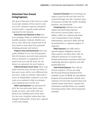 Chapter 5  | your resume and financial statement |  97




Determine Your Annual                              Insurance Premiums: List everything you
Living Expenses                                 expect to pay for the year that won’t be
                                                covered through your job. Common types
The goal of this part of the form is to make    of insurance include life, health, disability,
an accurate estimate of how much it costs       property, and automobile.
you to live. Business expenses should be           Living Expenses: Estimate your other
covered under a separate profit and loss        regular personal living expenses
statement for the ­ usiness.
                     b                          that weren’t covered ­ arlier, such as
                                                                        e
    Real Estate Loan Payments or Rent: List     utilities, child care, medical and dental
your mortgage holder or landlord and your       costs, transportation, food, clothing,
monthly payment. Indicate whether you           entertainment, and travel. Either provide
rent or own. Fill in the annual total of all    an itemized list or a general category of
your rental or real estate loan payments,       expenses.
including principal and interest.                  Other Expenses: List child and/or
    Property Taxes and Assessments: List your   spousal support obligations and any
yearly liabilities if you own real property.    other expense not listed above, like art
Also list business non-real-estate property,    collection purchases or vacation trips.
such as ­nventory or equipment, if it is
          i                                     Include professional associations that have
taxed every year and the taxes are not          continuing education expenses and club
shown on statements for your business.          membership fees.
    Federal and State Income Taxes: Show your      Total Annual Expenses: Now add up
t
­otals from last year’s income tax forms. If    all your expenses. (If you are using
this year’s taxes will be very different from   the Personal Financial Statement form
last year’s, make an estimate. Especially if    included on the CD-ROM, the spreadsheet
you’re an independent contractor, you may       program will automatically calculate your
want an accountant to help you prepare          expenses.) If your total is greater than your
your estimated taxes for the year.              annual income total above, examine the
    Other Loan Payments: List payments for      information carefully before you consider
all of the non-real-estate loans, notes,        borrowing money with a fixed repayment
charge accounts, and credit cards you           schedule.
listed in the Liabilities part of the form.
Use last year’s numbers unless they have
changed substantially; if they have, append
a sheet and explain.
 
