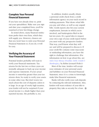100  |  how to write a business plan




Complete Your Personal                            In addition, lenders usually obtain
Financial Statement                            a personal credit check from a credit
                                               information agency on your track record in
If you have not already done so, print         making payments. That shows what bills
out your spreadsheet. Make sure you sign       you pay and when, as well as any unpaid
and date your completed form; you’ll be        bills. Credit reports also list your ­ urrent
                                                                                    c
surprised at how fast things change.           employment, lawsuits in which you’re
   As noted above, many financial institu-     i
                                               ­nvolved, and bankruptcies filed in the
tions prefer their own form, which they        last ten years. It’s a good idea to request
will supply you. However, chances are          your own copy of your credit report before
that you won’t have to redo your Personal      you meet with any prospective lenders.
Financial Statement or, if you do, it will     That way, you’ll know what they will
be easy.                                       see and will be prepared to discuss it. If
                                               your credit file contains some inaccurate
                                               or ­ isleading information, you have the
                                                  m
Verifying the Accuracy of
                                               right to challenge that information. (For
Your Financial Statement
                                               information on how to go about this, see
Potential lenders probably will want to        Solve Your Money Troubles: Debt, Credit &
verify your financial statements. Tax          Bankruptcy, by Robin Leonard (Nolo).)
returns for the last two or three years are       Most of the time, lenders will accept
normally adequate to back up your income       your ­ stimates of your personal assets
                                                      e
and expense statements. If your ­ ctual
                                  a            and liabilities on your Personal Financial
income is somewhat greater than your tax       Statement, since it is a crime to knowingly
returns show, be ready to verify your assets   make false financial statements.
in some other way. But don’t worry too            Banks will also verify your cash deposits
much about this sort of disparity unless it    by contacting the relevant institutions. Also,
is large. In an age of overly high taxation,   lenders will want evidence of your title to
your lender will not be ­ urprised if your
                         s                     property they take as security for a loan.  ●
actual income is a shade higher than your
reported income. His probably is, too.
 