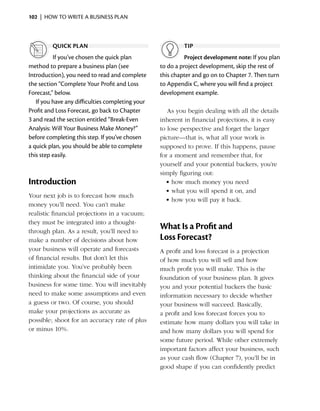 102  |  how to write a business plan



         quick plan                                        tip
          If you’ve chosen the quick plan                   Project development note: If you plan
method to prepare a business plan (see            to do a project development, skip the rest of
I
­ntroduction), you need to read and complete      this chapter and go on to Chapter 7. Then turn
the section “Complete Your Profit and Loss        to Appendix C, where you will find a project
Forecast,” below.                                 development example.
   If you have any difficulties completing your
Profit and Loss Forecast, go back to Chapter         As you begin dealing with all the details
3 and read the section entitled “Break-Even       i
                                                  ­nherent in financial projections, it is easy
Analysis: Will Your Business Make Money?”         to lose perspective and forget the larger
before completing this step. If you’ve chosen     picture—that is, what all your work is
a quick plan, you should be able to complete      supposed to prove. If this happens, pause
this step easily.                                 for a moment and remember that, for
                                                  yourself and your potential backers, you’re
                                                  simply figuring out:
Introduction                                        •	how much money you need
                                                    •	what you will spend it on, and
Your next job is to forecast how much
                                                    •	how you will pay it back.
money you’ll need. You can’t make
realistic financial ­ rojections in a vacuum;
                    p
they must be integrated into a thought-
through plan. As a result, you’ll need to
                                                  What Is a Profit and
make a number of decisions about how              Loss Forecast?
your business will operate and forecasts          A profit and loss forecast is a projection
of financial results. But don’t let this          of how much you will sell and how
intimidate you. You’ve probably been              much profit you will make. This is the
thinking about the financial side of your         foundation of your business plan. It gives
business for some time. You will inevitably       you and your potential backers the basic
need to make some assumptions and even            information necessary to decide whether
a guess or two. Of course, you should             your business will succeed. Basically,
make your projections as accurate as              a profit and loss forecast forces you to
possible; shoot for an accuracy rate of plus      estimate how many dollars you will take in
or minus 10%.                                     and how many dollars you will spend for
                                                  some future period. While other extremely
                                                  important factors affect your ­ usiness, such
                                                                                 b
                                                  as your cash flow (Chapter 7), you’ll be in
                                                  good shape if you can confidently predict
 