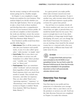 Chapter 6  | your profit and loss forecast |  103



that the money coming in will exceed the              In a given period, you make profits
money going out by a healthy margin.               when sales revenues exceed your total
    In Chapter 3, you completed a rough            cost of sales and fixed expenses. To put it
break-even analysis for your business. That        another way, sales revenue minus both cost
analysis helped you decide whether you             of sales and fixed expenses equals profits
chose the right business. Now we are going         or losses for a given time ­ eriod.
                                                                              p
to take a closer look at those numbers                 Our job here is to examine closely all
and develop them into a ­ omprehensive
                              c                    the above numbers and, once you are con-
forecast of your business’s future profits. (If    vinced they are right, to present them on a
you did not complete or don’t remember             month-by-month basis for two years. Two
the work you did then, review the section          years is enough time to see if any short-
in Chapter 3 entitled “Break-Even Analysis:        term problems or long-range trends begin
Will Your Business Make Money?”)                   developing. Of course, you can change the
    Your business’s profits result from three      time frame if necessary. For instance, if
s
­ pecific dollar figures:                          you are starting a beer stand for the annual
   •	 Sales revenue. This is all the money you     county fair or a vineyard with a five-year
      take into your business each month,          growing cycle, a different time frame will
      week, or year. It is also called “gross      make sense for you.
      sales,” “sales income,” or simply “sales.”
   •	 Cost of sales. This is your direct cost               cd-rom
      of the product or service you sell.
                                                              A copy of the Profit and Loss Fore­
      Sometimes it is called “direct product
                                                   cast is included on the CD-ROM in Excel
      cost,” “variable cost,” “incremental
                                                   spread­ heet format. You can find it under the
                                                           s
      cost,” or “direct cost.”
                                                   filename ProfitForecast.xls. Note that formulas
   •	 Fixed expenses. These are sometimes
                                                   have been embedded in the spreadsheet
      called “overhead,” and you must pay
                                                   document so that it will automatically
      them regardless of how well you do.
                                                   calculate relevant totals.
      Fixed expenses don’t vary much from
      month to month. They include rent,
      insurance, and other set expenses.
      They are also called “fixed costs,”
                                                   Determine Your Average
      “operating expenses,” “expenses,” or         Cost of Sales
      “
      ­discretionary costs” (discussed in the      Your first step in your profit and loss
      section in Chapter 3 entitled “Break-        projection is to determine your average
      Even Analysis: Will Your Business            cost of sales—that is, your direct cost of
      Make Money?”).                               the products or services you sell. You’ll use
                                                   the Sales Revenue Forecast you completed
                                                   in Chapter 3 to make this estimate.
 