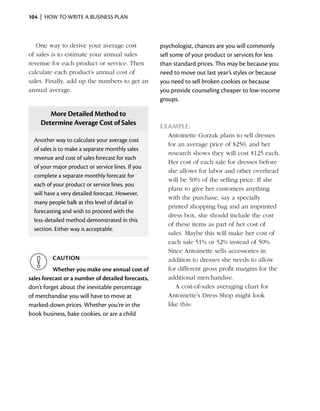104  |  how to write a business plan



   One way to derive your average cost              psychologist, chances are you will commonly
of sales is to estimate your annual sales           sell some of your product or services for less
revenue for each product or service. Then           than standard prices. This may be because you
calculate each product’s annual cost of             need to move out last year’s styles or because
sales. Finally, add up the numbers to get an        you need to sell broken cookies or because
annual average.                                     you provide counseling cheaper to low-income
                                                    groups.

       More Detailed Method to
    Determine Average Cost of Sales                 Example:
                                                       Antoinette Gorzak plans to sell dresses
  Another way to calculate your average cost
                                                       for an average price of $250, and her
  of sales is to make a separate monthly sales
                                                       research shows they will cost $125 each.
  r
  ­ evenue and cost of sales forecast for each
                                                       Her cost of each sale for dresses before
  of your major product or service lines. If you
                                                       she allows for labor and other overhead
  c
  ­ omplete a separate monthly forecast for
                                                       will be 50% of the selling price. If she
  each of your product or service lines, you
                                                       plans to give her customers anything
  will have a very detailed forecast. However,
                                                       with the purchase, say a specially
  many people balk at this level of detail in
                                                       printed shopping bag and an imprinted
  forecasting and wish to proceed with the
                                                       dress box, she should include the cost
  less-detailed method demonstrated in this
                                                       of these items as part of her cost of
  section. Either way is ­ cceptable.
                         a
                                                       sales. Maybe this will make her cost of
                                                       each sale 51% or 52% instead of 50%.
                                                       Since Antoinette sells accessories in
         caution                                       a
                                                       ­ ddition to dresses she needs to allow
          Whether you make one annual cost of          for ­ ifferent gross profit margins for the
                                                           d
sales forecast or a number of detailed forecasts,      additional merchandise.
don’t forget about the inevitable percentage              A cost-of-sales averaging chart for
of merchandise you will have to move at                Antoinette’s Dress Shop might look
marked-down prices. Whether you’re in the              like this:
book business, bake cookies, or are a child
 
