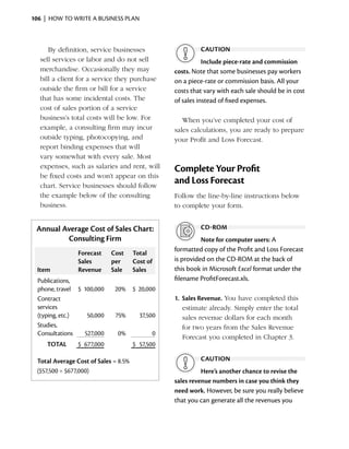 106  |  how to write a business plan



      By definition, service businesses                       caution
   sell services or labor and do not sell                       Include piece-rate and commission
   merchandise. Occasionally they may                costs. Note that some businesses pay workers
   bill a client for a service they ­ urchase
                                    p                on a piece-rate or commission basis. All your
   outside the firm or bill for a service            costs that vary with each sale should be in cost
   that has some incidental costs. The               of sales instead of fixed expenses.
   cost of sales ­ ortion of a service
                  p
   business’s total costs will be low. For              When you’ve completed your cost of
   e
   ­ xample, a consulting firm may incur             sales ­ alculations, you are ready to prepare
                                                           c
   outside typing, photocopying, and                 your Profit and Loss Forecast.
   report binding expenses that will
   vary somewhat with every sale. Most
   e
   ­ xpenses, such as salaries and rent, will        Complete Your Profit
   be fixed costs and won’t appear on this
   chart. Service ­ usinesses should follow
                    b
                                                     and Loss Forecast
   the example below of the consulting               Follow the line-by-line ­nstructions below
                                                                             i
   business.                                         to complete your form.


 Annual Average Cost of Sales Chart:                          cd-rom
         Consulting Firm                                       Note for computer users: A
                                                     formatted copy of the Profit and Loss Forecast
                 Forecast    Cost      Total
                 Sales       per       Cost of       is provided on the CD-ROM at the back of
  Item           Revenue     Sale      Sales         this book in Microsoft Excel format under the
  Publications,                                      filename ProfitForecast.xls.
  phone, travel $ 100,000     20% $ 20,000
  Contract                                           1.	 Sales Revenue. You have completed this
  services                                               e
                                                         ­ stimate already. Simply enter the total
  (typing, etc.)   50,000     75%        37,500          sales revenue dollars for each month
  Studies,                                               for two years from the Sales Revenue
  Consultations   527,000      0%                0
                                                         Forecast you completed in Chapter 3.
     TOTAL      $ 677,000              $ 57,500

  Total Average Cost of Sales = 8.5%                          caution
  ($57,500 ÷ $677,000)                                         Here’s another chance to revise the
                                                     sales revenue numbers in case you think they
                                                     need work. However, be sure you really believe
                                                     that you can generate all the revenues you
 