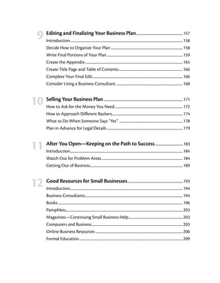 9	 Editing and Finalizing Your Business Plan                                                   ............................................................157
          Introduction.......................................................................................................................................158
                        .
          Decide How to Organize Your Plan.......................................................................................158
          Write Final Portions of Your Plan............................................................................................159
          Create the Appendix......................................................................................................................165
          Create Title Page and Table of Contents.............................................................................166
          Complete Your Final Edit.............................................................................................................166
          Consider Using a Business Consultant.................................................................................168


	
    10	 Selling Your Business Plan      ......................................................................................................171
          How to Ask for the Money You Need..................................................................................172
          How to Approach Different Backers.....................................................................................174
          What to Do When Someone Says “Yes” ............................................................................178
          Plan in Advance for Legal Details............................................................................................179


	
    11	 After You Open—Keeping on the Path to Success                                                                      . ...................................183
          Introduction.......................................................................................................................................184
                      .
          Watch Out for Problem Areas..................................................................................................184
          Getting Out of Business...............................................................................................................189
                                              .



	 12	 Good Resources for Small Businesses                                                         .......................................................................193
          Introduction.......................................................................................................................................194
                              .
          Business Consultants......................................................................................................................194
          Books......................................................................................................................................................196
          Pamphlets............................................................................................................................................203
          Magazines—Continuing Small Business Help..................................................................203
          Computers and Business..............................................................................................................203
          Online Business Resources ........................................................................................................206
          Formal Education.............................................................................................................................209
 