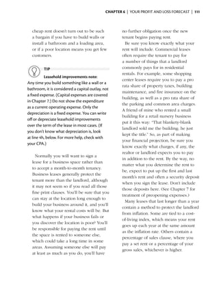 Chapter 6  | your profit and loss forecast |  111



    cheap rent doesn’t turn out to be such            no ­urther obligation once the new
                                                          f
    a bargain if you have to build walls or           tenant begins paying rent.
    i
    ­nstall a bathroom and a loading area,          	 Be sure you know exactly what your
    or if a poor location means you get few           rent will include. Commercial leases
    customers.                                        often require the tenant to pay for
                                                      a number of things that a landlord
          tip                                         commonly pays for in residential
                                                      rentals. For example, some shopping
          Leasehold improvements note:
                                                      center leases require you to pay a pro
Any time you build something like a wall or a
                                                      rata share of property taxes, building
bathroom, it is considered a capital outlay, not
                                                      maintenance, and fire ­nsurance on the
                                                                               i
a fixed expense. (Capital expenses are covered
                                                      building, as well as a pro rata share of
in Chapter 7.) Do not show the expenditure
                                                      the parking and common area charges.
as a current operating expense. Only the
                                                      A friend of mine who rented a small
depreciation is a fixed expense. You can write
                                                      building for a retail nursery business
off or depreciate leasehold improvements
                                                      put it this way: “That blankety-blank
over the term of the lease in most cases. (If
                                                      landlord sold me the building; he just
you don’t know what ­ epreciation is, look
                       d
                                                      kept the title.” So, as part of making
at line 4h, below. For more help, check with
                                                      your financial projection, be sure you
your CPA.)
                                                      know exactly what charges, if any, the
                                                      realtor or landlord expects you to pay
	     Normally you will want to sign a
                                                      in ­ ddition to the rent. By the way, no
                                                         a
    lease for a business space rather than
                                                      matter what you determine the rent to
    to accept a month-to-month tenancy.
                                                      be, expect to put up the first and last
    Business leases generally protect the
                                                      month’s rent and ­ ften a security deposit
                                                                          o
    tenant more than the landlord, ­ lthough
                                     a
                                                      when you sign the lease. Don’t include
    it may not seem so if you read all those
                                                      those deposits here. (See Chapter 7 for
    fine print clauses. You’ll be sure that you
                                                      treatment of preopening ­ xpenses.)
                                                                                  e
    can stay at the location long enough to
                                                    	 Many leases that last longer than a year
    build your business around it, and you’ll
                                                      contain a method to protect the landlord
    know what your rental costs will be. But
                                                      from inflation. Some are tied to a cost-
    what happens if your business fails or
                                                      of-living ­ndex, which means your rent
                                                                 i
    you discover the location is poor? You’ll
                                                      goes up each year at the same amount
    be responsible for paying the rent until
                                                      as the inflation rate. Others contain a
    the space is rented to someone else,
                                                      percentage of sales clause, where you
    which could take a long time in some
                                                      pay a set rent or a percentage of your
    areas. Assuming someone else will pay
                                                      gross sales, whichever is higher.
    at least as much as you do, you’ll have
 