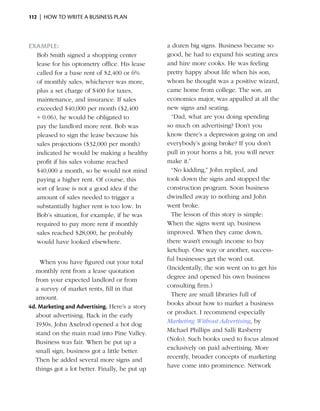 112  |  how to write a business plan



Example:                                            a dozen big signs. Business became so
    Bob Smith signed a shopping center              good, he had to expand his seating area
    lease for his optometry office. His lease       and hire more cooks. He was feeling
    called for a base rent of $2,400 or 6%          pretty happy about life when his son,
    of monthly sales, whichever was more,           whom he thought was a positive wizard,
    plus a set charge of $400 for taxes,            came home from ­ ollege. The son, an
                                                                       c
    maintenance, and insurance. If sales            economics major, was appalled at all the
    exceeded $40,000 per month ($2,400              new signs and seating.
    ÷ 0.06), he would be obligated to           	     “Dad, what are you doing spending
    pay the landlord more rent. Bob was             so much on advertising? Don’t you
    pleased to sign the lease because his           know there’s a depression going on and
    sales projections ($32,000 per month)           everybody’s going broke? If you don’t
    indicated he would be making a healthy          pull in your horns a bit, you will never
    profit if his sales volume reached              make it.”
    $40,000 a month, so he would not mind       	     “No kidding,” John replied, and
    paying a higher rent. Of course, this           took down the signs and stopped the
    sort of lease is not a good idea if the         construction program. Soon business
    amount of sales needed to trigger a             dwindled away to nothing and John
    substantially higher rent is too low. In        went broke.
    Bob’s situation, for example, if he was     	     The lesson of this story is simple:
    required to pay more rent if monthly            When the signs went up, business
    sales reached $28,000, he probably              improved. When they came down,
    would have looked elsewhere.                    there wasn’t enough income to buy
                                                    ketchup. One way or another, success­
                                                    ful businesses get the word out.
	   When you have figured out your total
                                                    (Incidentally, the son went on to get his
  monthly rent from a lease quotation
                                                    degree and opened his own business
  from your expected landlord or from
                                                    consulting firm.)
  a survey of market rents, fill in that
                                                	     There are small libraries full of
  amount.
                                                    books about how to market a business
4d. Marketing and Advertising. Here’s a story
                                                    or product. I recommend especially
  about advertising. Back in the early
                                                    Marketing Without Advertising, by
  1930s, John Axelrod opened a hot dog
                                                    Michael Phillips and Salli Rasberry
  stand on the main road into Pine Valley.
                                                    (Nolo). Such books used to focus almost
  Business was fair. When he put up a
                                                    exclusively on paid advertising. More
  small sign, business got a little better.
                                                    recently, broader concepts of marketing
  Then he added several more signs and
                                                    have come into prominence. Network
  things got a lot better. Finally, he put up
 