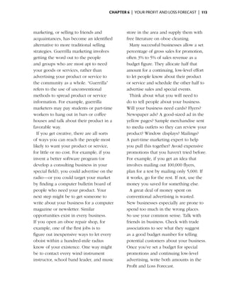 Chapter 6  | your profit and loss forecast |  113



  marketing, or selling to friends and           store in the area and supply them with
  acquaintances, has become an identified        free literature on oboe cleaning.
  alternative to more traditional selling      	 Many successful businesses allow a set
  strategies. Guerrilla marketing involves       p
                                                 ­ ercentage of gross sales for promotion,
  getting the word out to the people             often 3% to 5% of sales revenue as a
  and groups who are most apt to need            budget figure. They allocate half that
  your goods or ­ ervices, rather than
                   s                             amount for a continuing, low-level effort
  advertising your product or service to         to let people know about their product
  the community as a whole. “Guerrilla”          or service and schedule the other half to
  refers to the use of unconventional            advertise sales and special events.
  methods to spread product or service         	 Think about what you will need to
  information. For example, guerrilla            do to tell people about your business.
  marketers may pay students or part-time        Will your business need cards? Flyers?
  workers to hang out in bars or coffee          Newspaper ads? A good-sized ad in the
  houses and talk about their product in a       yellow pages? Sample merchandise sent
  favorable way.                                 to media outlets so they can review your
	 If you get creative, there are all sorts       product? Window displays? Mailings?
  of ways you can reach the people most          A part-time marketing expert to help
  likely to want your product or service,        you pull this together? Avoid expensive
  for little or no cost. For example, if you     p
                                                 ­ romotions that you haven’t tried before.
  invent a better ­ oftware program (or
                   s                             For example, if you get an idea that
  develop a consulting business in your          involves mailing out 100,000 flyers,
  special field), you could advertise on the
                              ­                  plan for a test by mailing only 5,000. If
  radio—or you could target your market          it works, go for the rest. If not, use the
  by finding a computer bulletin board of        money you saved for something else.
  people who need your product. Your           	 A great deal of money spent on
  next step might be to get someone to           conventional advertising is wasted.
  write about your business for a computer       New businesses especially are prone to
  magazine or newsletter. Similar                spend too much in the wrong places.
  opportunities exist in ­ very business.
                           e                     So use your common sense. Talk with
  If you open an oboe repair shop, for           friends in business. Check with trade
  example, one of the first jobs is to           associations to see what they suggest
  figure out inexpensive ways to let every       as a good budget number for telling
  o
  ­ boist within a hundred-mile radius           potential customers about your business.
  know of your existence. One way might          Once you’ve set a budget for special
  be to contact every wind instrument            promotions and ­ ontinuing low-level
                                                                   c
  instructor, school band leader, and music      advertising, write both amounts in the
                                                 Profit and Loss Forecast.
 