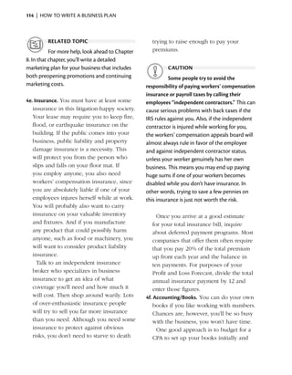114  |  how to write a business plan



         related topic                                trying to raise enough to pay your
           For more help, look ahead to Chapter       premiums.
8. In that chapter, you’ll write a detailed
marketing plan for your business that includes              caution
both preopening promotions and continuing                   Some people try to avoid the
marketing costs.                                  responsibility of paying workers’ compensation
                                                  insurance or payroll taxes by calling their
4e. Insurance. You must have at least some        employees ­ independent contractors.” This can
                                                              “
   insurance in this litigation-happy society.    cause serious problems with back taxes if the
   Your lease may require you to keep fire,       IRS rules against you. Also, if the independent
   flood, or earthquake insurance on the          contractor is injured while working for you,
   building. If the public comes into your        the workers’ compensation appeals board will
   business, public ­iability and property
                      l                           almost always rule in favor of the employee
   damage insurance is a necessity. This          and against independent contractor status,
   will protect you from the ­ erson who
                               p                  unless your worker genuinely has her own
   slips and falls on your floor mat. If          business. This means you may end up paying
   you employ anyone, you also need               huge sums if one of your workers becomes
   workers’ compensation insurance, since         ­ isabled while you don’t have insurance. In
                                                  d
   you are absolutely liable if one of your       other words, trying to save a few pennies on
   employees injures herself while at work.       this ­nsurance is just not worth the risk.
                                                       i
   You will probably also want to carry
   insurance on your valuable inventory           	     Once you arrive at a good estimate
   and fixtures. And if you manufacture               for your total insurance bill, inquire
   any product that could possibly harm               about deferred payment programs. Most
   anyone, such as food or machinery, you             companies that offer them often require
   will want to consider product liability            that you pay 20% of the total premium
   insurance.                                         up front each year and the balance in
	 Talk to an independent insurance                    ten payments. For purposes of your
   broker who specializes in business                 Profit and Loss Forecast, divide the total
   insurance to get an idea of what                   annual insurance payment by 12 and
   coverage you’ll need and how much it               enter those figures.
   will cost. Then shop around warily. Lots       4f. Accounting/Books. You can do your own
   of over-enthusiastic insurance people              books if you like working with numbers.
   will try to sell you far more insurance            Chances are, however, you’ll be so busy
   than you need. Although you need some              with the business, you won’t have time.
   insurance to protect against obvious           	 One good approach is to budget for a
   risks, you don’t need to starve to death           CPA to set up your books initially and
 