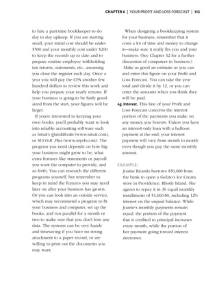 Chapter 6  | your profit and loss forecast |  115



  to hire a part-time bookkeeper to do         	    When designing a bookkeeping system
  day to day upkeep. If you are starting          for your business, remember that it
  small, your initial cost should be under        costs a lot of time and money to change
  $500 and your monthly cost under $200           it—make sure it really fits you and your
  to keep the records up to date and to           business. (See Chapter 12 for a further
  prepare routine employee withholding            discussion of ­ omputers in business.)
                                                                  c
  tax returns, statements, etc., assuming      	 Make as good an estimate as you can
  you close the register each day. Once a         and enter this figure on your Profit and
  year you will pay the CPA another few           Loss Forecast. You can take the year
  hundred dollars to review this work and         total and divide it by 12, or you can
  help you prepare your yearly returns. If        enter the amounts when you think they
  your business is going to be fairly good-       will be paid.
  sized from the start, your figures will be   4g. Interest. This line of your Profit and
  larger.                                         Loss ­ orecast concerns the interest
                                                        F
	 If you’re interested in keeping your            portion of the payments you make on
  own books, you’ll probably want to look         any money you ­ orrow. Unless you have
                                                                     b
  into reliable accounting software such          an interest-only loan with a balloon
  as Intuit’s QuickBooks (www.intuit.com),        payment at the end, your ­nterest
                                                                              i
  or M.Y.O.B. Plus (www.myob.com). The            payment will vary from month to month
  program you need depends on how big             even though you pay the same monthly
  your business might grow to be, what            amount.
  extra features like statements or payroll
  you want the computer to provide, and        Example:
  so forth. You can research the different         Joanie Ricardo borrows $50,000 from
  programs yourself, but remember to               the bank to open a Gelato’s Ice Cream
  keep in mind the features you may need           store in Providence, Rhode Island. She
  later on after your business has grown.          agrees to repay it in 36 equal monthly
  Or you can look into an outside service,
                                     ­             installments of $1,660.80, including 12%
  which may recommend a program to fit             interest on the ­ npaid balance. While
                                                                    u
  your business and computer, set up the           Joanie’s monthly payments ­emain
                                                                                 r
  books, and run parallel for a month or           equal, the portion of the payment
  two to make sure that you don’t lose any         that is credited to principal increases
  data. The systems can be very handy              every month, while the portion of
  and timesaving if you have no strong             her payment going ­oward interest
                                                                        t
  attachment to a ­ aper record, or are
                    p                              decreases.
  willing to print out the documents you
  may want.
 