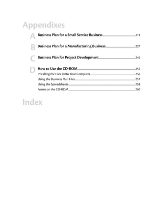 Appendixes
	 A	 Business Plan for a Small Service Business                                                    ...........................................................211


	
  B	 Business Plan for a Manufacturing Business                                                         .....................................................227



	 C	 Business Plan for Project Development                                                   .................................................................245



	 D	 How to Use the CD-ROM                    .......................................................................................................255
        Installing the Files Onto Your Computer............................................................................256
        Using the Business Plan Files......................................................................................................257
        Using the Spreadsheets.................................................................................................................258
        Forms on the CD-ROM.................................................................................................................260



Index
	
 