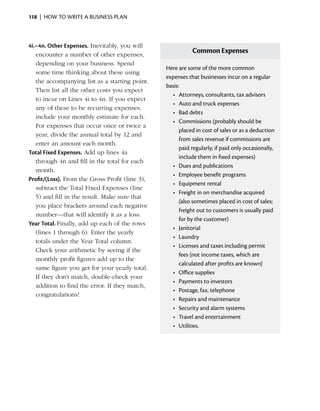 118  |  how to write a business plan



4i.–4n. Other Expenses. Inevitably, you will
   e
   ­ ncounter a number of other expenses,
                                                            Common Expenses
   depending on your business. Spend
                                                 Here are some of the more common
   some time thinking about these using
                                                 expenses that businesses incur on a regular
   the accompanying list as a starting point.
                                                 basis:
   Then list all the other costs you expect
                                                   •	 Attorneys, consultants, tax advisors
   to incur on Lines 4i to 4n. If you expect
                                                   •	 Auto and truck expenses
   any of these to be recurring ­ xpenses,
                                    e
                                                   •	 Bad debts
   include your monthly estimate for each.
                                                   •	 Commissions (probably should be
   For expenses that occur once or twice a
                                                       placed in cost of sales or as a deduction
   year, ­ ivide the annual total by 12 and
          d
                                                       from sales revenue if commissions are
   enter an amount each month.
                                                       paid regularly; if paid only occasionally,
Total Fixed Expenses. Add up lines 4a
                                                       include them in fixed expenses)
   through 4n and fill in the total for each
                                                   •	 Dues and publications
   month.
                                                   •	 Employee benefit programs
Profit/(Loss). From the Gross Profit (line 3),
                                                   •	 Equipment rental
   subtract the Total Fixed Expenses (line
                                                   •	 Freight in on merchandise acquired
   5) and fill in the result. Make sure that
                                                       (also sometimes placed in cost of sales;
   you place brackets around each negative
                                                       freight out to customers is usually paid
   number—that will identify it as a loss.
                                                       for by the customer)
Year Total. Finally, add up each of the rows
                                                   •	 Janitorial
   (lines 1 through 6). Enter the yearly
                                                   •	 Laundry
   totals under the Year Total column.
                                                   •	 Licenses and taxes including permit
   Check your arithmetic by seeing if the
                                                       fees (not income taxes, which are
   monthly profit figures add up to the
                                                       calculated after profits are known)
   same figure you get for your yearly total.
                                                   •	 Office supplies
   If they don’t match, double-check your
                                                   •	 Payments to investors
   a
   ­ ddition to find the error. If they match,
                                                   •	 Postage, fax, telephone
   c
   ­ ongratulations!
                                                   •	 Repairs and maintenance
                                                   •	 Security and alarm systems
                                                   •	 Travel and entertainment
                                                   •	 Utilities.
 