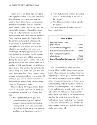 120  |  how to write a business plan



   Here’s how to do it the right way. First,        2.	From that amount, subtract the dollar
take a physical count of all your merchan­             value of the inventory at the end of
dise for resale every year or every few                the period.
months. Even if you have a computerized             3.	The difference is the cost of sales for
inventory system that can tell you how                 the period.
much inventory you have at any time, it’s           Here’s an example that demonstrates
a good idea to take a physical inventory          how you do this:
every six or 12 months to reconcile the
real inventory with the computer inventory.
Once you have a complete listing of the                            Cost of Sales
description and count of all the goods
                                                    Beginning Inventory from
in your store at a particular date, then
                                                    physical count                           $ 10,000
you apply the best figures you have for
                                                    Add: Purchases during period         +     30,000
what the merchandise cost you when
                                                    Subtotal: Goods available for sale         40,000
you bought. Multiplying the unit cost of
               ­
each item on your shelves by the number             Less: Ending Inventory from
                                                    physical count                       –     15,000
of items you have and adding purchases
during the period gives you the cost of the         Cost of Goods Sold during period $ 25,000
goods available for sale. While there are a
number of different theories on which cost
figure to use (the latest or the earliest), the      This calculation has more use than
critical thing is to make sure you do it the      merely filling out IRS forms: It can let you
same way ­ very time. Then, you can make
             e                                    know when someone is stealing from you.
accurate comparisons from year to year. Of        Suppose you have a good estimate of what
course, if you have a service business or         the cost of sales percentage should be,
business with no inventory, the inventory         either from past statements or from a good
valuation discussion is moot.                     understanding of your business. Suppose
   After you have developed a total dollar        further that you expect a cost of sales of
value of the goods you have on hand, you          61.5% and that you actually had a cost of
can calculate your real cost of sales this        sales of 77.3%. What does that mean? It
way:                                              could mean that some of the merchandise
   1.	Add together the goods you pur­             you buy for resale is leaving the store
      chased during the period and the            without any money entering your register.
      inventory amount at the beginning           At any rate, it means that you need to do
      of the period. (This total represents       some serious research to find out what is
      the dollar value of the goods you had       really happening. ●
      available to sell during the period.)
 