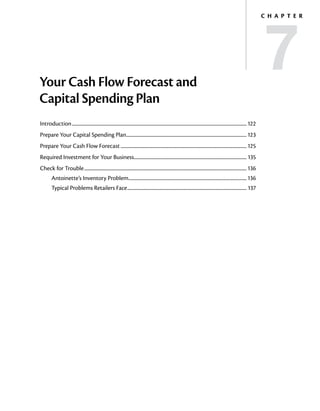 7
                                                                                                                                                                                  C h a p t e r




Your Cash Flow Forecast and
Capital Spending Plan
Introduction............................................................................................................................................................... 122
Prepare Your Capital Spending Plan............................................................................................................. 123
                                  .
Prepare Your Cash Flow Forecast................................................................................................................... 125
Required Investment for Your Business...................................................................................................... 135
                                     .
Check for Trouble.................................................................................................................................................... 136
         Antoinette’s Inventory Problem........................................................................................................... 136
         Typical Problems Retailers Face............................................................................................................. 137
 