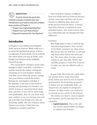 122  |  how to write a business plan



         quick plan                                 Your Cash Flow Forecast is different
          If you’ve chosen the quick plan        from your Profit and Loss Forecast because
method to prepare a business plan (see           money comes into and flows out of your
I
­ntroduction), you need to read and complete     business at different times than your
these sections of Chapter 7:                     Profit and Loss Forecast shows. A formal
   •	“Prepare Your Capital Spending Plan”        Cash Flow Forecast is required by most
   •	“Prepare Your Cash Flow Forecast”           potential backers, who want to know that
   •	“Required Investment for Your Business.”    you understand and can manage that time
                                                 difference.


Introduction                                     Example:
                                                   Rita Singh plans to open a small tie-dye
In Chapter 6, you drafted your estimated           manufacturing business. Since several
Profit and Loss Forecast. While it tells you a     of her likely customers are chain stores,
lot about the big financial picture, it leaves     Rita knows that she will have to sell and
you ignorant of many details. If you overlook      ship their orders before the stores pay
one critical detail, you may go broke, even        her. The stores often can take several
though your business seems profitable              months to pay their bills. Wisely, Rita
viewed from afar.                                  carefully prepares a Cash Flow Forecast
   The crucial detail a business owner must        to make sure she can afford to sell on
m
­ anage is called “cash flow.” Cash flow is        credit.
another term for the money coming into
and going out of your business. Positive
                                                    In your Cash Flow Forecast, you’ll refine
cash flow occurs when the money coming
                                                 any guesses you’ve made about how
into your business ­ xceeds the money
                      e
                                                 much money you need to start or expand
flowing out, and negative cash flow is
                                                 your business. You’ll develop an amount
the opposite. In the day-to-day world of
                                                 of money you are comfortable with—an
starting and operating your business, you
                                                 amount you can explain to prospective
will be at least as concerned about short-
                                                 investors. In other words, you need to be
term cash flow as you will be about long-
                                                 as ­ ccurate as you can be in this forecast.
                                                    a
term profitability. After all, you don’t want
                                                    The money you need to start or expand
your creditors to sue you because you can’t
                                                 your business can be separated into two
pay your bills even though your sales are
                                                 categories:
increasing rapidly. One new business owner
                                                     •	 Capital investment. This is the cash
I know even wears a T-shirt that says:
                                                        you need to spend before you begin
“Happiness is positive cash flow.”
                                                        or expand your business.
 