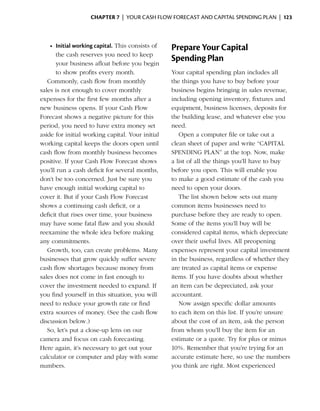 Chapter 7  | your cash flow forecast and capital spending plan |  123



    •	 Initial working capital. This consists of   Prepare Your Capital
       the cash reserves you need to keep
       your ­ usiness afloat before you begin
              b
                                                   Spending Plan
       to show profits every month.                Your capital spending plan includes all
   Commonly, cash flow from monthly                the things you have to buy before your
sales is not enough to cover monthly               business begins bringing in sales revenue,
expenses for the first few months after a          including opening ­nventory, fixtures and
                                                                         i
new business opens. If your Cash Flow              equipment, business ­icenses, deposits for
                                                                           l
Forecast shows a negative picture for this         the building lease, and whatever else you
period, you need to have extra money set           need.
aside for initial working capital. Your initial       Open a computer file or take out a
working capital keeps the doors open until         clean sheet of paper and write “CAPITAL
cash flow from monthly business becomes            SPENDING PLAN” at the top. Now, make
positive. If your Cash Flow Forecast shows         a list of all the things you’ll have to buy
you’ll run a cash deficit for several months,      before you open. This will enable you
don’t be too concerned. Just be sure you           to make a good estimate of the cash you
have enough initial working capital to             need to open your doors.
cover it. But if your Cash Flow Forecast              The list shown below sets out many
shows a continuing cash deficit, or a              common items businesses need to
deficit that rises over time, your business        purchase before they are ready to open.
may have some fatal flaw and you should            Some of the items you’ll buy will be
reexamine the whole idea before making             considered capital items, which depreciate
any commitments.                                   over their useful lives. All preopening
   Growth, too, can create problems. Many          expenses represent your capital investment
b
­ usinesses that grow quickly suffer severe        in the business, regardless of whether they
cash flow shortages because money from             are treated as capital items or expense
sales does not come in fast enough to              items. If you have doubts about whether
cover the investment needed to expand. If          an item can be depreciated, ask your
you find yourself in this situation, you will      a
                                                   ­ ccountant.
need to reduce your growth rate or find               Now assign specific dollar amounts
extra sources of money. (See the cash flow         to each item on this list. If you’re unsure
discussion below.)                                 about the cost of an item, ask the person
   So, let’s put a close-up lens on our            from whom you’ll buy the item for an
camera and focus on cash forecasting.              estimate or a quote. Try for plus or minus
Here again, it’s necessary to get out your         10%. Remember that you’re trying for an
calculator or computer and play with some          accurate estimate here, so use the numbers
numbers.                                           you think are right. Most experienced
 