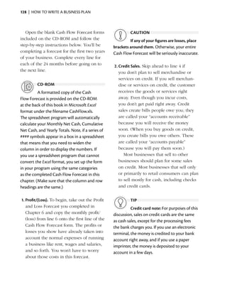128  |  how to write a business plan



   Open the blank Cash Flow Forecast forms                   caution
included on the CD-ROM and follow the                        If any of your figures are losses, place
step-by-step instructions below. You’ll be          brackets around them. Otherwise, your ­ ntire
                                                                                              e
completing a forecast for the first two years       Cash Flow Forecast will be seriously ­naccurate.
                                                                                          i
of your business. Complete every line for
each of the 24 months before going on to            2.	Credit Sales. Skip ahead to line 4 if
the next line.                                         you don’t plan to sell merchandise or
                                                       services on credit. If you sell merchan­
          cd-rom                                       dise or services on credit, the customer
          A formatted copy of the Cash                 receives the goods or services right
Flow Forecast is provided on the CD-ROM                away. Even though you incur costs,
at the back of this book in Microsoft Excel            you don’t get paid right away. Credit
format under the filename CashFlow.xls.                sales create bills people owe you; they
The spreadsheet program will automatically             are called your “accounts receivable”
calculate your Monthly Net Cash, Cumulative            because you will receive the money
Net Cash, and Yearly Totals. Note, if a series of      soon. (When you buy goods on credit,
#### symbols appear in a box in a spreadsheet          you create bills you owe others. These
that means that you need to widen the                  are called your “accounts payable”
column in order to display the numbers. If             because you will pay them soon.)
you use a spreadsheet program that cannot                 Most businesses that sell to other
convert the Excel format, you set up the form          businesses should plan for some sales
in your program using the same categories              on credit. Most businesses that sell only
as the completed Cash Flow Forecast in this            or primarily to retail consumers can plan
chapter. (Make sure that the column and row            to sell mostly for cash, including checks
headings are the same.)                                and credit cards.


1.	Profit/(Loss). To begin, take out the Profit              tip
   and Loss Forecast you completed in                         Credit card note: For purposes of this
   Chapter 6 and copy the monthly profit/           discussion, sales on credit cards are the same
   (loss) from line 6 onto the first line of the    as cash sales, except for the processing fees
   Cash Flow Forecast form. The profits or          the bank charges you. If you use an electronic
   losses you show have already taken into          terminal, the money is credited to your bank
   account the normal expenses of running           a
                                                    ­ ccount right away, and if you use a paper
   a business like rent, wages and salaries,        i
                                                    ­mprinter, the money is deposited to your
   and so forth. You won’t have to worry            account in a few days.
   about those costs in this forecast.
 