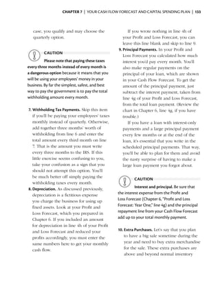 Chapter 7  | your cash flow forecast and capital spending plan |  133



      case, you qualify and may choose the                If you wrote nothing in line 4h of
      quarterly ­ ption.
                o                                      your Profit and Loss Forecast, you can
                                                       leave this line blank and skip to line 9.
                                                    9.	Principal Payments. In your Profit and
            caution
                                                       Loss Forecast you calculated how much
           Please note that paying these taxes         interest you’d pay every month. You’ll
every three months instead of every month is           also make regular payments on the
a dangerous option because it means that you           principal of your loan, which are shown
will be using your employees’ money in your            in your Cash Flow Forecast. To get the
business. By far the simplest, safest, and best        amount of the principal payment, just
way to pay the government is to pay the total          subtract the interest payment, taken from
withholding amount every month.                        line 4g of your Profit and Loss Forecast,
                                                       from the total loan payment. (Review the
    7.	Withholding Tax Payments. Skip this item        chart in Chapter 6, line 4g, if you have
       if you’ll be paying your employees’ taxes       trouble.)
       monthly instead of quarterly. Otherwise,           If you have a loan with interest-only
       add together three months’ worth of             payments and a large principal payment
       withholding from line 6 and enter the           every few months or at the end of the
       total amount every third month on line          loan, it’s ­ ssential that you write in the
                                                                  e
       7. That is the amount you must write            scheduled ­ rincipal payments. That way,
                                                                     p
       every three months to the IRS. If this          you’ll be able to plan for them and avoid
       little exercise seems confusing to you,         the nasty surprise of having to make a
       take your confusion as a sign that you          large loan payment you forgot about.
       should not attempt this option. You’ll
       be much better off simply paying the
                                                             caution
       withholding taxes every month.
    8.	Depreciation. As discussed previously,                 Interest and principal. Be sure that
       depreciation is a fictitious expense         the interest expense from the Profit and
       you charge the business for using up         Loss Forecast (Chapter 6, “Profit and Loss
       fixed assets. Look at your Profit and        Forecast: Year One,” line 4g) and the principal
       Loss Forecast, which you prepared in         repayment line from your Cash Flow Forecast
       Chapter 6. If you included an amount         add up to your total monthly payment.
       for depreciation in line 4h of your Profit
       and Loss Forecast and reduced your           10.	Extra Purchases. Let’s say that you plan
       profits accordingly, you must enter the          to have a big sale sometime during the
       same numbers here to get your monthly            year and need to buy extra merchandise
       cash flow.                                       for the sale. These extra purchases are
                                                        above and beyond normal inventory
 