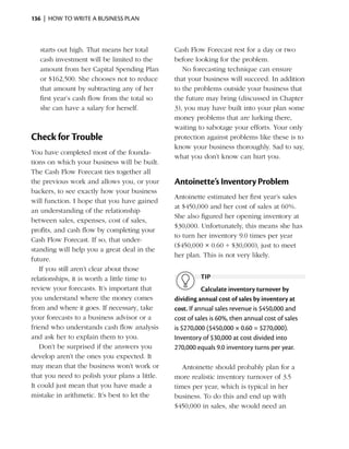 136  |  how to write a business plan



   starts out high. That means her total       Cash Flow Forecast rest for a day or two
   cash investment will be limited to the      before looking for the problem.
   amount from her Capital Spending Plan          No forecasting technique can ensure
   or $162,500. She chooses not to reduce      that your business will succeed. In addition
   that amount by subtracting any of her       to the problems outside your business that
   first year’s cash flow from the total so    the future may bring (discussed in Chapter
   she can have a salary for herself.          3), you may have built into your plan some
                                               money problems that are lurking there,
                                               waiting to sabotage your efforts. Your only
Check for Trouble                              protection against problems like these is to
                                               know your business thoroughly. Sad to say,
You have completed most of the founda­
                                               what you don’t know can hurt you.
tions on which your business will be built.
The Cash Flow Forecast ties together all
the previous work and allows you, or your      Antoinette’s Inventory Problem
backers, to see exactly how your business
                                               Antoinette estimated her first year’s sales
will function. I hope that you have gained
                                               at $450,000 and her cost of sales at 60%.
an understanding of the relationship
                                               She also figured her opening inventory at
b
­ etween sales, expenses, cost of sales,
                                               $30,000. Unfortunately, this means she has
profits, and cash flow by completing your
                                               to turn her inventory 9.0 times per year
Cash Flow Forecast. If so, that under­
                                               ($450,000 × 0.60 ÷ $30,000), just to meet
standing will help you a great deal in the
                                               her plan. This is not very likely.
future.
   If you still aren’t clear about those
relationships, it is worth a little time to              tip
review your forecasts. It’s important that                Calculate inventory turnover by
you understand where the money comes           dividing annual cost of sales by inventory at
from and where it goes. If necessary, take     cost. If annual sales revenue is $450,000 and
your forecasts to a business advisor or a      cost of sales is 60%, then annual cost of sales
friend who understands cash flow analysis      is $270,000 ($450,000 × 0.60 = $270,000).
and ask her to explain them to you.            Inventory of $30,000 at cost divided into
   Don’t be surprised if the answers you       270,000 equals 9.0 inventory turns per year.
develop aren’t the ones you expected. It
may mean that the business won’t work or          Antoinette should probably plan for a
that you need to polish your plans a little.
                    ­                          more realistic inventory turnover of 3.5
It could just mean that you have made a        times per year, which is typical in her
mistake in arithmetic. It’s best to let the    business. To do this and end up with
                                               $450,000 in sales, she would need an
 