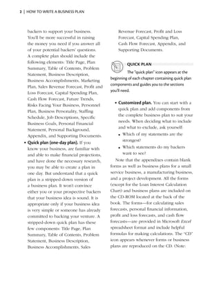 2  |  how to write a business plan



    backers to support your business.              Revenue Forecast, Profit and Loss
    You’ll be more successful in raising           Forecast, Capital Spending Plan,
    the money you need if you answer all           Cash Flow Forecast, Appendix, and
    of your potential backers’ questions.          Supporting Documents.
    A complete plan should include the
    following elements: Title Page, Plan                quick plan
    Summary, Table of Contents, Problem
                                                         The “quick plan” icon appears at the
    Statement, Business Description,
                                               beginning of each chapter containing quick plan
    Business Accomplishments, Marketing
                                               components and guides you to the sections
    Plan, Sales Revenue Forecast, Profit and
                                               you’ll need.
    Loss Forecast, Capital Spending Plan,
    Cash Flow Forecast, Future Trends,
                                                 •	Customized plan. You can start with a
    Risks Facing Your Business, Personnel
                                                   quick plan and add components from
    Plan, Business Personality, Staffing
                                                   the complete business plan to suit your
    Schedule, Job Descriptions, Specific
                                                   needs. When deciding what to include
    Business Goals, Personal Financial
                                                   and what to exclude, ask yourself:
    Statement, Personal Background,
    Appendix, and Supporting Documents.            n	 Which of my statements are the
                                                      strongest?
  •	Quick plan (one-day plan). If you
    know your business, are familiar with          n	 Which statements do my backers
    and able to make financial projections,           want to see?
    and have done the necessary research,         Note that the appendixes contain blank
    you may be able to create a plan in        forms as well as business plans for a small
    one day. But understand that a quick       service business, a manufacturing business,
    plan is a stripped-down version of         and a project development. All the forms
    a business plan. It won’t convince         (except for the Loan Interest Calculation
    either you or your prospective backers     Chart) and business plans are included on
    that your business idea is sound. It is    the CD-ROM located at the back of the
    appropriate only if your business idea     book. The forms—for calculating sales
    is very simple or someone has already      forecasts, personal financial information,
    committed to backing your venture. A       profit and loss forecasts, and cash flow
    stripped-down quick plan has these         forecasts—are provided in Microsoft Excel
    few components: Title Page, Plan           spreadsheet format and include helpful
    Summary, Table of Contents, Problem        formulas for making calculations. The “CD”
    Statement, Business Description,           icon appears whenever forms or business
    Business Accomplishments, Sales            plans are reproduced on the CD. (Note:
 
