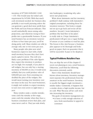 Chapter 7  | your cash flow forecast and capital spending plan |  137



inventory of $77,000 ($450,000 × 0.60           into bankruptcy, wondering why sales
÷ 3.5). This would raise her initial cash       never met projections.
requirement by $47,000. With that much             What about Antoinette and her inventory
cash investment needed, her business idea       p
                                                ­ roblem? I shall continue with Antoinette’s
probably is not worth pursuing unless she       original assumptions, including those for
can generate a good deal more profit than       inventory turnover. This book is simply
her Profit and Loss Forecast ­ndicates. This
                                i               not set up to go back and revise all her
would undoubtedly mean raising sales            numbers. Second, I want Antoinette’s
projections, and otherwise trying to force      problem (the fatal flaw in her plan)
profits into a questionable business. If your   to really sink in. I hope Antoinette’s
retail business has an inventory turnover       predicament will give you a vague feeling
of three to four times per year, you’ll be      of unease as you continue to read her plan.
doing pretty well. Many retailers are able to   The lesson is this: Just because a business
average only one or two turns per year.         plan appears to be thorough and looks
    Many people who plan new retail             good on paper, that’s no guarantee that it
businesses expect to start with a fairly        will be successful. It pays to be skeptical.
small inventory because they don’t have
much capital to invest. This will very
likely cause problems if the sales figures      Typical Problems Retailers Face
they expect this inventory to produce           You can skip the rest of this chapter if
are too high. For example, if you plan to       you’re not planning to run a retail business.
sell widgets, but can only buy a starting       Otherwise, you’ll find the following
inventory of $10,000 at cost, it would seem     discussion extremely ­ seful.
                                                                       u
unlikely that you could produce sales of           Here’s what Antoinette should have
$200,000 per year. Even assuming you            known about inventory. Inventory manage­
doubled the price of the widgets, this          ment separates the professionals from the
would mean turning your inventory over          amateurs in the retail business. Inventory
ten times in the year. For most businesses,     is usually the biggest single investment a
it simply isn’t realistic to expect inventory   retailer makes. Commonly, it happens that
to turn over even seven or eight times a        a retailer shows a high taxable income, but
year.                                           no cash. Why? Because all her cash went
    Many retailers make a similar mistake;      into ­ncreasing the inventory.
                                                      i
some catch the mistake at this stage,              The goals of inventory management are:
some catch the mistake when they have a             •	to have a wide enough selection of
business consultant ­eview their plan, and
                        r                               new, fresh merchandise to appeal to
some never catch it. They just sink slowly              customers
 