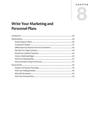 8
                                                                                                                                                                                 C h a p t e r




Write Your Marketing and
Personnel Plans
Introduction...............................................................................................................................................................140
Marketing Plan..........................................................................................................................................................140
         Review Chapter 3 Work.............................................................................................................................140
         Competition Analysis .................................................................................................................................141
         Differentiate Your Business From the Competition................................................................... 142
         Describe Your Target Customer............................................................................................................ 142
         Decide How to Reach Customers........................................................................................................ 143
                                      .
         Create a Marketing Budget...................................................................................................................... 145
         Write Your Marketing Plan...................................................................................................................... 147
         Discuss the Risks Facing Your Business............................................................................................. 147
Personnel Plan........................................................................................................................................................... 152
         Analyze Your Business Personality....................................................................................................... 152
         Write Your Staffing Schedule.................................................................................................................. 153
         Write Job Descriptions............................................................................................................................... 153
         Write Your Personnel Plan....................................................................................................................... 155
 