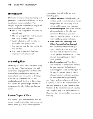 140  |  how to write a business plan




Introduction                                   assumptions that will influence your
                                               marketing plan:
Decisions you make about marketing and           •	 Problem Statement. This identifies the
personnel can spell the difference between          problem you’ll solve for your customer
your future success or failure. This                and provides the underlying reason
chapter helps you answer these important            people will frequent your business.
questions about your business:                   •	 Business Description. This states exactly
  •	Who is your competition and how are             what your business does for your
    you different?                                  customers. After all, if you don’t
  •	Who are your potential customers and            provide a valuable product or service,
    how can you contact them?                       you won’t have many customers.
  •	Exactly what steps will you take to          •	 Taste, Trends, and Technology: How
    reach your sales projections?                   Will the Future Affect Your Business?
  •	How can you hire the right people for           This covers the developments you
    your business?                                  expect for the next few years and
  •	How can you make sure that your                 how they will affect your business.
    employees work effectively?                     Even a “perfect” business can become
                                                    obsolete overnight due to future
                                                    developments.
Marketing Plan                                   •	 Sales Revenue Forecast. This shows
                                                    your ­ stimates of future sales revenue
                                                          e
Marketing is a broad term that covers many
                                                    for your business. To finish your
specific issues. Your marketing plan will
                                                    marketing plan, you’ll need to spell out
cover areas ranging all the way from deter­
                                                    the specific actions you will take to
mining how your business fits into the
                                                    achieve your forecast sales revenues.
national and local economies to deciding
                                                  Take a moment before proceeding
what color your logo should be. The
                                               any further and reread your work from
market plan you’ll develop in this section
                                               Chapter 3 to decide if it still represents an
will outline the specific steps you’ll take
                                               accurate statement of how you view your
to generate the sales dollars you forecast
                                               business. If the statements are not accurate
earlier.
                                               and complete, stop here and rewrite them.
                                               Make sure they correspond to your current
Review Chapter 3 Work                          thinking.

In Chapter 3, you were deciding whether
or not you chose the right business. As part
of that work, you made some important
 