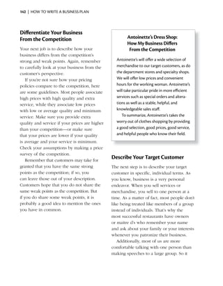142 | HOW TO WRITE A BUSINESS PLAN




Differentiate Your Business
From the Competition                                    Antoinette’s Dress Shop:
                                                        How My Business Differs
Your next job is to describe how your                    From the Competition
business differs from the competition’s
strong and weak points. Again, remember           Antoinette’s will offer a wide selection of
to carefully look at your business from the       merchandise to our target customers, as do
customer’s perspective.                           the department stores and specialty shops.
    If you’re not sure how your pricing           We will offer low prices and convenient
policies compare to the competition, here         hours for the working woman. Antoinette’s
are some guidelines. Most people associate        will take particular pride in more efficient
high prices with high quality and extra           services such as special orders and altera-
service, while they associate low prices          tions as well as a stable, helpful, and
with low or average quality and minimum           knowledgeable sales staff.
service. Make sure you provide extra                 To summarize, Antoinette’s takes the
quality and service if your prices are higher     worry out of clothes shopping by providing
than your competition—or make sure                a good selection, good prices, good service,
that your prices are lower if your quality        and helpful people who know their field.
is average and your service is minimum.
Check your assumptions by making a price
survey of the competition.
    Remember that customers may take for
                                                Describe Your Target Customer
granted that you have the same strong           The next step is to describe your target
points as the competition; if so, you           customer in specific, individual terms. As
can leave those out of your description.        you know, business is a very personal
Customers hope that you do not share the        endeavor. When you sell services or
same weak points as the competition. But        merchandise, you sell to one person at a
if you do share some weak points, it is         time. As a matter of fact, most people don’t
probably a good idea to mention the ones        like being treated like members of a group
you have in common.                             instead of individuals. That’s why the
                                                most successful restaurants have owners
                                                or maitre d’s who remember your name
                                                and ask about your family or your interests
                                                whenever you patronize their business.
                                                   Additionally, most of us are more
                                                comfortable talking with one person than
                                                making speeches to a large group. So it
 