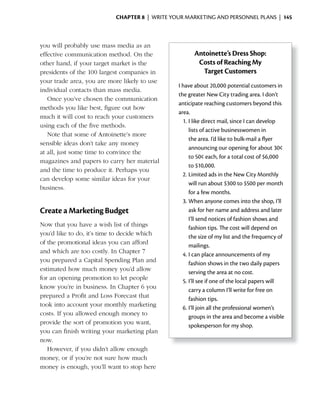 ChApter 8 | WRITE YOUR MARKETING AND PERSONNEL PLANS | 145



you will probably use mass media as an
effective communication method. On the               Antoinette’s Dress Shop:
other hand, if your target market is the              Costs of Reaching My
presidents	of	the	100	largest	companies	in	            Target Customers
your trade area, you are more likely to use
                                               I have about 20,000 potential customers in
individual contacts than mass media.
                                               the greater New City trading area. I don’t
   Once you’ve chosen the communication
                                               anticipate reaching customers beyond this
methods you like best, figure out how
                                               area.
much it will cost to reach your customers
                                                 1. I like direct mail, since I can develop
using each of the five methods.
                                                    lists of active businesswomen in
   Note that some of Antoinette’s more
                                                    the	area.	I’d	like	to	bulk-mail	a	flyer	
                                                                                       	
sensible ideas don’t take any money
                                                    announcing our opening for about 30¢
at all, just some time to convince the
                                                    to 50¢ each, for a total cost of $6,000
magazines and papers to carry her material
                                                    to $10,000.
and the time to produce it. Perhaps you
                                                 2. Limited ads in the New City Monthly
can develop some similar ideas for your
                                                    will run about $300 to $500 per month
business.
                                                    for a few months.
                                                 3. When anyone comes into the shop, I’ll
Create a Marketing Budget                           ask for her name and address and later
                                                    I’ll send notices of fashion shows and
Now that you have a wish list of things
                                                    fashion tips. The cost will depend on
you’d like to do, it’s time to decide which
                                                    the size of my list and the frequency of
of the promotional ideas you can afford
                                                    mailings.
and which are too costly. In Chapter 7
                                                 4. I can place announcements of my
you prepared a Capital Spending Plan and
                                                    fashion shows in the two daily papers
estimated how much money you’d allow
                                                    serving the area at no cost.
for an opening promotion to let people
                                                 5. I’ll see if one of the local papers will
know	you’re	in	business.	In	Chapter	6	you	
                                                    carry a column I’ll write for free on
prepared a Profit and Loss Forecast that
                                                    fashion tips.
took into account your monthly marketing
                                                 6. I’ll join all the professional women’s
costs. If you allowed enough money to
                                                    groups in the area and become a visible
provide the sort of promotion you want,
                                                    spokesperson for my shop.
you can finish writing your marketing plan
now.
   However, if you didn’t allow enough
money, or if you’re not sure how much
money is enough, you’ll want to stop here
 