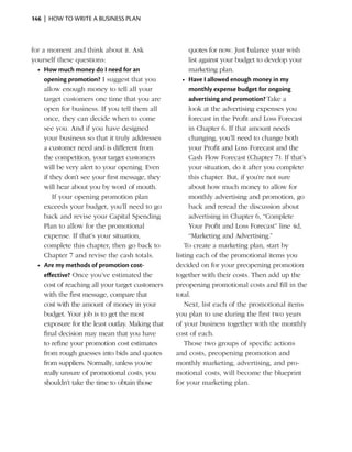 146  |  how to write a business plan



for a moment and think about it. Ask                     quotes for now. Just balance your wish
yourself these questions:                                list against your ­ udget to develop your
                                                                           b
  •	 How much money do I need for an                     marketing plan.
     opening promotion? I suggest that you           •	 Have I allowed enough money in my
     allow enough money to tell all your                 monthly expense budget for ongoing
     target customers one time that you are              advertising and promotion? Take a
     open for business. If you tell them all             look at the advertising expenses you
     once, they can decide when to come                  forecast in the Profit and Loss Forecast
     see you. And if you have designed                   in Chapter 6. If that amount needs
     your business so that it truly addresses            changing, you’ll need to change both
     a customer need and is different from               your Profit and Loss Forecast and the
     the competition, your target customers              Cash Flow Forecast (Chapter 7). If that’s
     will be very alert to your opening. Even            your situation, do it after you complete
     if they don’t see your first message, they          this chapter. But, if you’re not sure
     will hear about you by word of mouth.               about how much money to allow for
         If your opening promotion plan                  monthly advertising and promotion, go
     exceeds your budget, you’ll need to go              back and reread the discussion about
     back and revise your Capital Spending               a
                                                         ­ dvertising in Chapter 6, “Complete
     Plan to allow for the promotional                   Your Profit and Loss Forecast” line 4d,
     expense. If that’s your situation,                  “Marketing and Advertising.”
     complete this chapter, then go back to           To create a marketing plan, start by
     Chapter 7 and revise the cash totals.        listing each of the promotional items you
  •	 Are my methods of promotion cost-            decided on for your preopening promotion
     effective? Once you’ve estimated the         together with their costs. Then add up the
     cost of reaching all your target customers   preopening promotional costs and fill in the
     with the first ­ essage, compare that
                    m                             total.
     cost with the amount of money in your            Next, list each of the promotional items
     budget. Your job is to get the most          you plan to use during the first two years
     exposure for the least outlay. Making that   of your business together with the monthly
     final decision may mean that you have        cost of each.
     to refine your promotion cost estimates          Those two groups of specific actions
     from rough guesses into bids and quotes      and costs, preopening promotion and
     from suppliers. Normally, unless you’re      monthly marketing, advertising, and pro­
     really unsure of promotional costs, you      mo­ional costs, will become the blue­ rint
                                                       t                                     p
     shouldn’t take the time to obtain those      for your marketing plan.
 