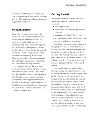 your legal companion |  3



If a series of #### symbols appear in a         Getting Started
box in a spreadsheet, that means that you
will need to widen the column in order to       Before you sit down to write your plan,
display the numbers.)                           you’ll want to gather together these
                                                essentials:
                                                  •	a word processor
Meet Antoinette                                   •	a calculator or computer spreadsheet
                                                    program
In an effort to make sense out of the
                                                  •	a good supply of 8½" by 11" paper
thousands of types of small businesses,
                                                  •	several pencils and a good eraser, and
I have roughly divided them into five
                                                  •	access to a photocopy machine.
main ones: retail, wholesale, service,
manufacturing, and project development.            Now, here’s a word about revisions and
All the financial tools I present can be        changing your plan. I firmly believe in
used by all five. However, for the sake of      writing your first thoughts on paper and
simplicity, I follow one particular retail      letting them rest for a day or two. Then
business—a dress shop. In so doing, I           you can edit, expand, and revise later to
illustrate most of the planning concepts        get a more perfect statement. In this book,
and techniques necessary to understand          I show examples of Antoinette’s writing
and raise money for any business.               process. (I’m grateful she’s such a good
    As you read through the text you’ll         sport.)
meet Antoinette Gorzak, a friend of mine.          Most people discover about halfway
Antoinette wants to open a dress shop,          through writing their plan that they want
and she has allowed me to use her plans         to change either their assumptions or some
and thought processes as an example of          of the plan they’ve already written. My
a complete and well-prepared business           best advice is this: Complete the plan all
plan for a retail store. You’ll find parts of   the way through on your original set of
her plan presented in different chapters as     assumptions. That way you can see the
we discuss the various components of a          financial impact of your ideas, and it will
complete business plan.                         be much easier to make the right changes
                                                in the second draft. If you start revising
                                                individual parts of the plan before you
                                                have the complete picture, you’ll waste
                                                a lot of energy. If you’re like me, you’ll
                                                rewrite and edit your plan several times
                                                once you’ve finished the first run through.
 