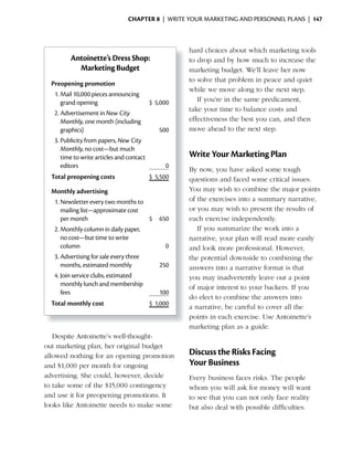ChApter 8 | WRITE YOUR MARKETING AND PERSONNEL PLANS | 147



                                                   hard choices about which marketing tools
         Antoinette’s Dress Shop:                  to drop and by how much to increase the
           Marketing Budget                        marketing budget. We’ll leave her now
                                                   to solve that problem in peace and quiet
  Preopening promotion
                                                   while we move along to the next step.
   1. Mail 10,000 pieces announcing
      grand opening                      $ 5,000      If you’re in the same predicament,
                                                   take your time to balance costs and
   2. Advertisement in New City
      Monthly, one month (including                effectiveness the best you can, and then
      graphics)                              500   move ahead to the next step.
   3. Publicity from papers, New City
      Monthly, no cost—but much
      time to write articles and contact           Write Your Marketing Plan
      editors                                  0
                                                   By now, you have asked some tough
  Total preopening costs                $ 5,500    questions and faced some critical issues.
  Monthly advertising                              You may wish to combine the major points
   1. Newsletter every two months to               of the exercises into a summary narrative,
      mailing list—approximate cost                or you may wish to present the results of
      per month                        $    650    each exercise independently.
   2. Monthly column in daily paper,                  If you summarize the work into a
      no cost—but time to write                    narrative, your plan will read more easily
      column                                  0    and look more professional. However,
   3. Advertising for sale every three             the potential downside to combining the
      months, estimated monthly             250    answers into a narrative format is that
   4. Join service clubs, estimated                you may inadvertently leave out a point
      monthly lunch and membership                 of major interest to your backers. If you
      fees                                  100
                                                   do elect to combine the answers into
  Total monthly cost                    $ 1,000
                                                   a narrative, be careful to cover all the
                                                   points in each exercise. Use Antoinette’s
                                                   marketing plan as a guide.
   Despite Antoinette’s well-thought-
out marketing plan, her original budget
allowed nothing for an opening promotion           Discuss the Risks Facing
and	$1,000	per	month	for		 ngoing	
                           o                       Your Business
advertising. She could, however, decide            Every business faces risks. The people
to	take	some	of	the	$15,000	contingency	           whom you will ask for money will want
and use it for preopening promotions. It           to see that you can not only face reality
looks like Antoinette needs to make some           but also deal with possible difficulties.
 