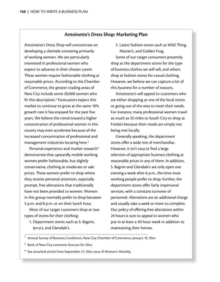 150 | HOW TO WRITE A BUSINESS PLAN




                              Antoinette’s Dress Shop: Marketing Plan
  Antoinette’s Dress Shop will concentrate on                     2. Latest fashion stores such as Wild Thing,
  developing a clientele consisting primarily                        Marian’s, and Golden Frog.
  of working women. We are particularly                           Some of our target consumers presently
  interested in professional women who                        shop at the department stores for the type
  expect to advance in their chosen career.                   of business clothes we will sell, and others
  These women require fashionable clothing at                 shop at fashion stores for casual clothing.
  reasonable prices. According to the Chamber                 However, we believe we can capture a lot of
  of Commerce, the greater trading areas of                   this business for a number of reasons.
  New City include some 20,000 women who                          Antoinette’s will appeal to customers who
  fit this description.1 Forecasters expect this              are either shopping at one of the local stores
  market to continue to grow at the same 10%                  or going out of the area to meet their needs.
  growth rate it has enjoyed for the past five                For instance, many professional women travel
  years. We believe the trend toward a higher                 as much as 35 miles to South City to shop at
  concentration of professional women in this                 Freida’s because their needs are simply not
  county may even accelerate because of the                   being met locally.
  increased concentration of professional and                     Generally speaking, the department
  management industries locating here.2                       stores offer a wide mix of merchandise.
      Personal experience and market research3                However, it isn’t easy to find a large
  demonstrate that upwardly mobile working                    selection of appropriate business clothing at
  women prefer fashionable, but slightly                      reasonable prices in any of them. In addition,
  conservative, clothing at moderate or sale                  S. Bagnin and Glendale’s are only open one
  prices. These women prefer to shop where                    evening a week after 6 p.m., the time most
  they receive personal attention, especially                 working people prefer to shop. Further, the
  prompt, free alterations that traditionally                 department stores offer fairly impersonal
  have not been provided to women. Women                      services, with a constant turnover of
  in this group normally prefer to shop between               personnel. Alterations are an additional charge
  5 p.m. and 8 p.m. or on their lunch hour.                   and usually take a week or more to complete.
      Most of our target customers shop at two                Our policy of offering free alterations within
  types of stores for their clothing:                         24 hours is sure to appeal to women who
      1. Department stores such as S. Bagnin,                 put in at least a 40-hour week in addition to
         Jerry’s, and Glendale’s.                             maintaining their homes.
  1   Annual Survey of Business Conditions, New City Chamber of Commerce, January 19, 20xx
  2   Bank of New City economic forecast for 20xx
  3   See attached article from September 27, 20xx issue of Woman’s Monthly.
 