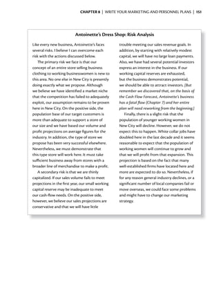 ChApter 8 | WRITE YOUR MARKETING AND PERSONNEL PLANS | 151




                          Antoinette’s Dress Shop: Risk Analysis
Like every new business, Antoinette’s faces        trouble meeting our sales revenue goals. In
several risks. I believe I can overcome each       addition, by starting with relatively modest
risk with the actions discussed below.             capital, we will have no large loan payments.
    The primary risk we face is that our           Also, we have had several potential investors
concept of an entire store selling business        express an interest in the business. If our
clothing to working businesswomen is new to        working capital reserves are exhausted,
this area. No one else in New City is presently    but the business demonstrates potential,
doing exactly what we propose. Although            we should be able to attract investors. [But
we believe we have identified a market niche       remember we discovered that, on the basis of
that the competition has failed to adequately      the Cash Flow Forecast, Antoinette’s business
exploit, our assumption remains to be proven       has a fatal flaw (Chapter 7) and her entire
here in New City. On the positive side, the        plan will need reworking from the beginning.]
population base of our target customers is            Finally, there is a slight risk that the
more than adequate to support a store of           population of younger working women in
our size and we have based our volume and          New City will decline. However, we do not
profit projections on average figures for the      expect this to happen. White collar jobs have
industry. In addition, the type of store we        doubled here in the last decade and it seems
propose has been very successful elsewhere.        reasonable to expect that the population of
Nevertheless, we must demonstrate that             working women will continue to grow and
this type store will work here. It must take       that we will profit from that expansion. This
sufficient business away from stores with a        projection is based on the fact that many
broader line of merchandise to make a profit.      well-established firms have located here and
    A secondary risk is that we are thinly         more are expected to do so. Nevertheless, if
capitalized. If our sales volume fails to meet     for any reason general industry declines, or a
projections in the first year, our small working   significant number of local companies fail or
capital reserve may be inadequate to meet          move overseas, we could face some problems
our	cash-flow	needs.	On	the	positive	side,	
           	                                       and might have to change our marketing
however, we believe our sales projections are      strategy.
conservative and that we will have little
 
