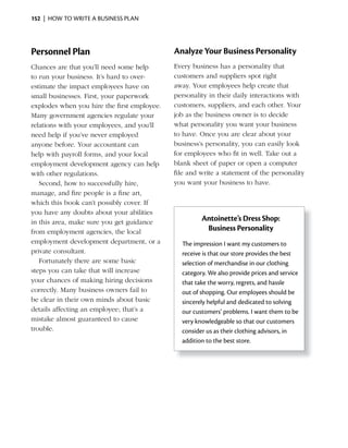 152 | HOW TO WRITE A BUSINESS PLAN




Personnel Plan                               Analyze Your Business Personality
Chances are that you’ll need some help       Every business has a personality that
to run your business. It’s hard to over-     customers and suppliers spot right
estimate the impact employees have on        away. Your employees help create that
small businesses. First, your paperwork      personality in their daily interactions with
explodes when you hire the first employee.   customers, suppliers, and each other. Your
Many government agencies regulate your       job as the business owner is to decide
relations with your employees, and you’ll    what personality you want your business
need help if you’ve never employed           to have. Once you are clear about your
anyone before. Your accountant can           business’s personality, you can easily look
help with payroll forms, and your local      for employees who fit in well. Take out a
employment development agency can help       blank sheet of paper or open a computer
with other regulations.                      file and write a statement of the personality
   Second, how to successfully hire,         you want your business to have.
manage, and fire people is a fine art,
which this book can’t possibly cover. If
you have any doubts about your abilities
in this area, make sure you get guidance              Antoinette’s Dress Shop:
from employment agencies, the local                    Business Personality
employment development department, or a        The impression I want my customers to
private consultant.                            receive is that our store provides the best
   Fortunately there are some basic            selection of merchandise in our clothing
steps you can take that will increase          category. We also provide prices and service
your chances of making hiring decisions        that take the worry, regrets, and hassle
correctly. Many business owners fail to        out of shopping. Our employees should be
be clear in their own minds about basic        sincerely helpful and dedicated to solving
details affecting an employee; that’s a        our customers’ problems. I want them to be
mistake almost guaranteed to cause             very knowledgeable so that our customers
trouble.                                       consider us as their clothing advisors, in
                                               addition to the best store.
 
