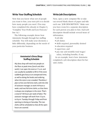 ChApter 8 | WRITE YOUR MARKETING AND PERSONNEL PLANS | 153




Write Your Staﬃng Schedule                           Write Job Descriptions
Now that you know what sort of people                Next, open a new computer file or take
you want to hire, your next job is to decide         out several blank sheets of paper and title
how many people you need. (You may                   each one “JOB DESCRIPTION.” Make sure
have	completed	this	already	in	Chapter	6,	           you have room for a separate description
“Complete Your Profit and Loss Forecast,”            for each person you plan to hire. Each job
line 4a.)                                            description should include several items of
    The following example shows how                  information:
Antoinette thought through her staffing                •	job	title
schedule. You will make your decisions a               •	job	duties
little differently, depending on the needs of          •	skills	required,	personality	desired	
your particular business.                              •	education	required
                                                       •	supervisor,	and
                                                       •	pay	rate	and	monthly	total	wages/
                                                          salary, including benefits, if any.
          Antoinette’s Dress Shop:                      As an example, here’s how Antoinette
             Staﬃng Schedule                         completed a job description sheet for her
  My dress shop will need two people on              sales clerks.
  the	floor	at	peak	times	(lunch	and	after	
       	
  work). I can open the store at 11 a.m. and
  can usually be available to fill in if the store
  suddenly gets busy at an unexpected time,
  as well as doing the books and ordering
  when the store is not crowded. Therefore, I
  plan to hire one full-time clerk, with the title
  of assistant manager, to work 40 hours a
  week, and two full-time clerks, so that there
  is always one employee in the store. That’s
  a total of 120 hours per week of labor. The
  assistant manager will work from 12 p.m.
  to 8 p.m. Tuesday through Friday and from
  opening to closing on Saturday. The two
  clerks will be scheduled so that all the open
  hours are covered.
 