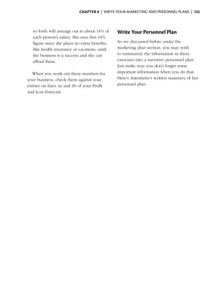 Chapter 8  | write your marketing and personnel plans |  155



    so forth will average out to about 14% of    Write Your Personnel Plan
    each person’s salary. She uses this 14%
    figure since she plans no extra ­ enefits,
                                    b            As we discussed before under the
    like health insurance or vacations, until    marketing plan section, you may wish
    the business is a success and she can        to summarize the information in these
    a
    ­ fford them.                                exercises into a narrative personnel plan.
                                                 Just make sure you don’t forget some
  When you work out these numbers for            i
                                                 ­mportant information when you do that.
your business, check them against your           Here’s Antoinette’s written summary of her
entries on lines 4a and 4b of your Profit        personnel plan.
and Loss Forecast.
 