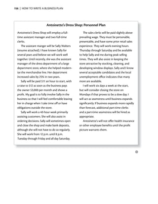 156 | HOW TO WRITE A BUSINESS PLAN




                           Antoinette’s Dress Shop: Personnel Plan
  Antoinette’s Dress Shop will employ a full-           The sales clerks will be paid slightly above
  time assistant manager and two full-time           prevailing wage. They must be personable,
  clerks.                                            presentable, and have some prior retail sales
     The assistant manger will be Sally Walters      experience. They will work evening hours
  (resume attached). I have known Sally for          Thursday through Saturday and be available
  several years and believe we will work well        to help Sally and me during peak selling
  together. Until recently, she was the assistant    times. They will also assist in keeping the
  manager of the dress department of a large         store attractive by stocking, cleaning, and
  department store, where she helped modern-         developing window displays. Sally and I know
  ize the merchandise line. Her department           several acceptable candidates and the local
  increased sales by 25% in two years.               unemployment office indicates that many
     Sally will be paid $11 an hour to start, with   more are available.
  a raise to $12 as soon as the business pays           I will work six days a week at the start,
  the owner $3,000 per month and shows a             but will consider closing the store on
  profit. My goal is to fully involve Sally in the   Mondays if that proves to be a slow day. I
  business so that I will feel comfortable leaving   will act as seamstress until business expands
  her in charge when I take time off or have         significantly. If business expands more rapidly
  obligations outside the store.                     than forecast, additional part-time clerks
     Sally will work a 40-hour week primarily        and a part-time seamstress will be hired as
  assisting customers. She will also assist in       appropriate.
  ordering decisions. Sally will sometimes open         Antoinette’s will not offer health insurance
  and close the shop and make bank deposits,         or other employee benefits until the profit
  although she will not have to do so regularly.     picture warrants them.
  She will work from 12 p.m. until 8 p.m.
  Tuesday through Friday and all day Saturday.



                                                                                                       ●
 