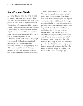 4  |  how to write a business plan




And a Few More Words                            415-816-2982 and I’ll listen or help if I can.
                                                You can also email me at mckeever.mp@
As I write this, the book has been in print     gmail.com. Please mention “Nolo Busi­
for over 25 years and has sold more than        ness Plan Book” in the subject line of your
150,000 copies. I have heard that it has been   email, otherwise I might delete it as a spam
pirated in some parts of the former Soviet      message. Finally, to avoid always using the
Union. Since it first came out I have taught,   pronoun “he” when referring to individuals
lectured, and consulted on business plans in    in general, and to further avoid clumsy
a wide variety of forums. I have taken that     neologisms like “s/he” and awkward
experience and reformulated the exercises       phraseologies like “he/she” and “he or
in the book to make them more effective as      she,” I have compromised by the random
well as easier and quicker to use.              use of “he” in some instances and “she”
   I remain friends with many of the people     in others. I hope I have arrived at a fair
I met through the book and occasionally         balance. Also, keep in mind that wherever
help them over rough spots in their             possible, this book uses plain language, not
planning, which is the most gratifying part     jargon. As a result, you may find that I have
of the experience for me. My business is        often substituted simple terminology for
helping people write business plans that        traditional business plan lingo. ●
find money for their businesses. Call me at
 
