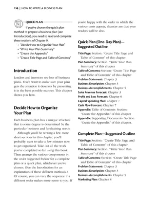 158  |  how to write a business plan



         quick plan                               you’re happy with the order in which the
          If you’ve chosen the quick plan         various parts appear, chances are that your
method to prepare a business plan (see            readers will be also.
I
­ntroduction), you need to read and complete
these sections of Chapter 9:
                                                  Quick Plan (One-Day Plan)—
   •	 “Decide How to Organize Your Plan”
                                                  Suggested Outline
   •	 “Write Your Plan Summary”
   •	 “Create the Appendix”                       Title Page: Section: “Create Title Page and
   •	 “Create Title Page and Table of Contents”     Table of Contents” of this chapter
                                                  Plan Summary: Section: “Write Your Plan
                                                    Summary” of this chapter
Introduction                                      Table of Contents: Section: “Create Title Page
                                                    and Table of Contents” of this chapter
Lenders and investors see lots of business
                                                  Problem Statement: Chapter 3
plans. You’ll want to make sure your plan
                                                  Business Description: Chapter 3
gets the­­ ttention it deserves by presenting
          a
                                                  Business Accomplishments: Chapter 5
it in the best possible manner. This chapter
                                                  Sales Revenue Forecast: Chapter 3
shows you how.
                                                  Profit and Loss Forecast: Chapter 6
                                                  Capital Spending Plan: Chapter 7
                                                  Cash Flow Forecast: Chapter 7
Decide How to Organize                            Appendix: Table of Contents: Section:
Your Plan                                           “Create the Appendix” of this chapter
                                                  Appendix: Supporting Documents: Section:
Each business plan has a unique structure
                                                    “Create the Appendix” of this chapter.
that to some degree is determined by the
particular ­ usiness and fundraising needs.
           b
   Although you’ll be writing a few more          Complete Plan—Suggested Outline
short sections in this chapter, you’ll
probably want to take a few minutes now           Title Page: Section: “Create Title Page and
to get organized. Take out all the work             Table of Contents” of this chapter
you’ve completed so far using this book.          Plan Summary: Section: “Write Your Plan
Then arrange the various components in              Summary” of this chapter
the order suggested below for a complete          Table of Contents: Section: “Create Title Page
plan or a quick plan, whichever you’ve              and Table of Contents” of this chapter
chosen. (See the Introduction for an              Problem Statement: Chapter 3
explanation of these ­ ifferent methods.)
                       d                          Business Description: Chapter 3
Of course, you can vary the sequence if a         Business Accomplishments: Chapter 5
different order makes more sense to you. If       Marketing Plan: Chapter 8
 