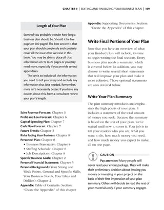 Chapter 9  | editing and finalizing your business plan |  159



                                                      Appendix: Supporting Documents: Section:
              Length of Your Plan                       “Create the Appendix” of this chapter.

    Some of you probably wonder how long a
    b
    ­ usiness plan should be. Should it be five
    pages or 500 pages? The best answer is that
                                                      Write Final Portions of Your Plan
    your plan should completely and concisely         Now that you have an overview of what
    cover all the issues that we raise in this        your ­ nished plan will include, it’s time
                                                            fi
    book. You may be able to place all that           to begin writing the final sections. Every
    information on 15 to 20 pages or you may          business plan needs a summary, which
    need more, especially if you provide several      is covered below. In addition, you may
    appendixes.                                       choose to write several short statements
       The key is to include all the information      that will improve your plan and make it
    you need to tell your story and exclude any       more cohesive. Those optional statements
    information that isn’t needed. Remember,          are also covered below.
    more isn’t necessarily better. If you have any
    doubts about this, have a consultant review
    your plan’s length.                               Write Your Plan Summary
                                                      The plan summary introduces and empha­
                                                      sizes the high points of your plan. It
Sales Revenue Forecast: Chapter 3                     includes a statement of the total amount
Profit and Loss Forecast: Chapter 6                   of money you seek. Because the summary
Capital Spending Plan: Chapter 7                      is based on the rest of your plan, we’ve
Cash Flow Forecast: Chapter 7                         waited until now to cover it. Your job is to
Future Trends: Chapter 3                              tell your readers who you are, what you
Risks Facing Your Business: Chapter 8                 want to do, how much money you need,
Personnel Plan: Chapter 8                             and how much money you expect to make,
  •	Business Personality: Chapter 8                   all on one page.
  •	Staffing Schedule: Chapter 8
  •	Job Descriptions: Chapter 8                                caution
Specific Business Goals: Chapter 2
                                                                Pay attention! Many people will
Personal Financial Statement: Chapter 5
                                                      never read your entire package. They will make
Personal Background: (Your Strong and
                                                      their preliminary decision about lending you
  Weak Points, General and Specific Skills,
                                                      money or investing in your project on the
  Your Business Needs, Your Likes and
                                                      basis of their first impression of your plan
  D
  ­ islikes): Chapter 2
                                                      summary. Others will ­ ecide to read the rest of
                                                                              d
Appendix: Table of Contents: Section:
                                                      your materials only if your summary engages
  “Create the Appendix” of this chapter
 