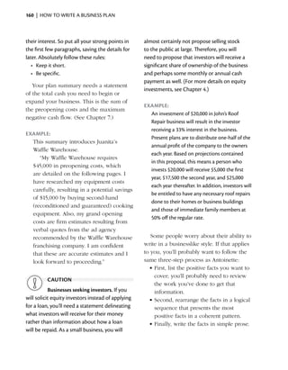 160  |  how to write a business plan



their interest. So put all your strong points in    almost certainly not propose selling stock
the first few paragraphs, saving the details for    to the public at large. Therefore, you will
later. Absolutely follow these rules:               need to propose that investors will receive a
   •	 Keep it short.                                significant share of ownership of the business
   •	 Be specific.                                  and perhaps some monthly or ­ nnual cash
                                                                                    a
                                                    payment as well. (For more details on equity
   Your plan summary needs a statement
                                                    investments, see Chapter 4.)
of the total cash you need to begin or
expand your business. This is the sum of
                                                    Example:
the preopening costs and the maximum
                                                      An investment of $20,000 in John’s Roof
negative cash flow. (See Chapter 7.)
                                                      Repair business will result in the investor
                                                      receiving a 33% interest in the business.
Example:
                                                      Present plans are to distribute one-half of the
  This summary introduces Juanita’s
                                                      annual profit of the company to the owners
  Waffle Warehouse.
                                                      each year. Based on projections contained
     “My Waffle Warehouse requires
                                                      in this proposal, this means a person who
  $45,000 in preopening costs, which
                                                      invests $20,000 will receive $5,000 the first
  are detailed on the following pages. I
                                                      year, $17,500 the second year, and $25,000
  have researched my equipment costs
                                                      each year thereafter. In addition, investors will
  carefully, resulting in a ­ otential savings
                            p
                                                      be entitled to have any necessary roof repairs
  of $15,000 by buying second-hand
                                                      done to their homes or business buildings
  (reconditioned and guaranteed) cooking
                                                      and those of immediate family members at
  equipment. Also, my grand opening
                                                      50% off the regular rate.
  costs are firm estimates resulting from
  verbal quotes from the ad agency
  recommended by the Waffle Warehouse                  Some people worry about their ability to
  franchising company. I am confident               write in a businesslike style. If that applies
  that these are accurate estimates and I           to you, you’ll probably want to follow the
  look forward to proceeding.”                      same three-step process as Antoinette:
                                                      •	First, list the positive facts you want to
                                                        cover; you’ll probably need to review
          caution
                                                        the work you’ve done to get that
           Businesses seeking investors. If you         information.
will solicit equity investors instead of applying     •	Second, rearrange the facts in a logical
for a loan, you’ll need a statement delineating         sequence that presents the most
                                                        ­
what investors will receive for their money             positive facts in a coherent pattern.
rather than information about how a loan              •	Finally, write the facts in simple prose.
will be repaid. As a small business, you will
 