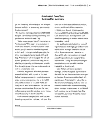 ChApter 9 | EDITING AND FINALIzING YOUR BUSINESS PLAN | 163




                                    Antoinette’s Dress Shop
                                    Business Plan Summary

[In her summary, Antoinette puts her best foot       fund will be allocated as follows: furniture,
forward and tries to answer any questions the        fixtures, and leasehold improvements
lender may ask.]                                     $110,000, rent deposit $7,500, opening
This business plan requests a loan of $110,000       inventory $30,000, and contingency $15,000.
to open a dress shop catering to working and         Cash	flow	forecasts	show	a	positive	cash	
                                                             	
professional women in New City.                      flow	from	opening,	so	no	allocation	is	made	
                                                      	
    Today, many women identify themselves as         for working capital.
“professionals.” This is part of an evolution in         My qualifications include three years of
work force patterns and no local store caters        experience as a clothing buyer and assistant
to this group’s needs for moderately priced,         merchandise manager for the local Rack-
stylish work clothing—including carrying the         a-Frax department store. I was able to
three most popular labels: Narak, YYY, and           show a 35% sales increase in my principal
Pag. Antoinette’s will fill this gap. We will sell   area of responsibility, the Designer Dress
stylish, good quality, and moderately priced         Department. During that time, I developed
clothing to upwardly mobile women, provide           many industry contacts which will be
free alterations, and help our customers dress       invaluable at Antoinette’s.
well at a reasonable cost.                               Sally Walters will be my assistant
    Financial projections show first year reve-      manager. She has five years’ experience in
nues of $450,000, with a profit of $35,000           the field, the last three as assistant manager
before loan payments and a nominal personal          of the dress department at Glendale’s. We
draw. Second year revenues rise to $540,000          plan to open Antoinette’s by Labor Day in
and profits increase to $46,000. Profits are         the downtown shopping mall and have an
adequate in both years to service the loan and       informal commitment from the shopping
provide me with a draw. To secure the loan, I        center manager to lease space to us. We will
will consider a second trust deed on my home,        both continue our activities in New City
which has equity of about $200,000.                  service clubs, especially those that feature
    I will combine loan proceeds with $50,000        women members.
in savings to provide a $160,000 cash fund. The


Dated
                                            Antoinette Gorzak
 