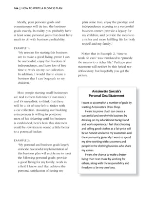 164 | HOW TO WRITE A BUSINESS PLAN



   Ideally, your personal goals and               plan come true; enjoy the prestige and
commitments will tie into the business            independence accruing to a successful
goals exactly. In reality, you probably have      business owner; provide a legacy for
at least some personal goals that don’t have      my children; and provide the means to
much to do with business profitability.           a richer and more fulfilling life for both
                                                  myself and my family.”
exAmple 1:
  “My reasons for starting this business          Notice that in Example 2, “time to
  are to make a good living, prove I can       work on cars” was translated to “provide
  be successful, enjoy the freedom of          the means to a richer life.” Perhaps your
  independence, and have lots of free          statement will neither be this lyrical nor
  time to work on my car collection.           obfuscatory, but hopefully you get the
  In addition, I would like to create a        picture.
  business that I can bequeath to my
  children.”


   Most people starting small businesses                 Antoinette Gorzak’s
are tied to them full-time (if not more),              Personal Goal Statement
and it’s unrealistic to think that there         I want to accomplish a number of goals by
will be a lot of time left to tinker with        starting Antoinette’s Dress Shop.
a car collection. Assuming our budding               I want to prove that I can create a
entrepreneur is willing to postpone              successful and worthwhile business by
most of his tinkering until his business         drawing on my educational background
is established, here’s how this statement        and work experience. I feel that choosing
could be rewritten to sound a little better      and selling good clothes at a fair price will
to a potential backer.                           be an honest service to my customers and
                                                 the community generally. I want to spend
exAmple 2:                                       my time working with customers and
  “My personal and business goals largely        people in the clothing business who share
  coincide. Successful implementation of         my values.
  this business plan will enable me to meet          I want the chance to make a better
  the following personal goals: provide          living than I can make by working for
  a good living for my family; work in           others, along with the responsibility and
  a field I know and like; achieve the           freedom to be my own boss.
  personal satisfaction of seeing my
 