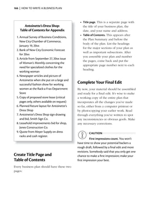 166 | HOW TO WRITE A BUSINESS PLAN



                                                  •	 Title	page. This is a separate page with
       Antoinette’s Dress Shop:                      the title of your business plan, the
    Table of Contents for Appendix                   date, and your name and address.
                                                  •	 Table	of	Contents. This appears after
  1. Annual Survey of Business Conditions,
                                                     the Plan Summary and before the
     New City Chamber of Commerce,
                                                     body of the plan. List the headings
     January 19, 20xx
                                                     for the major sections of your plan as
  2. Bank of New City Economic Forecast
                                                     well as important subsections. After
     for 20xx
                                                     you assemble your plan and number
  3. Article from September 27, 20xx issue
                                                     the pages, come back and put the
     of Woman’s Monthly concerning the
                                                     appropriate page number next to each
     need for specialized clothes for the
                                                     heading.
     working woman
  4. Newspaper articles and picture of
     Antoinette when she put on a large and
     successful fashion show for working
                                                Complete Your Final Edit
     women at the Rack-a-Frax Department        By now, your material should be assembled
     Store                                      and ready for a final edit. It’s wise to make
  5. Copy of proposed store lease (critical     a working copy of the entire plan that
     pages only, others available on request)   incorporates all the changes you’ve made
  6. Planned fixture layout for Antoinette’s    so far, either from a computer printout or
     Dress Shop                                 by photocopying your earlier work. Read
  7. Antoinette’s Dress Shop sign drawing       through everything you’ve written to spot
     and bid, Smith Sign Co.                    any inconsistencies or obvious goofs. Make
  8. Leasehold improvements bid for shop,       any necessary corrections.
     Jones Construction Co.
  9. Quote from Meyer Supply on dress                    CAUTiON
     racks and cash register.
                                                           First impressions count. You won’t
                                                have time to show your potential backers a
                                                rough draft, followed by a final edit and more
                                                revisions. Somebody said that you only get one
Create Title Page and                           chance to make a first impression; make your
Table of Contents                               first impression your best.

Every business plan should have these two
pages:
 